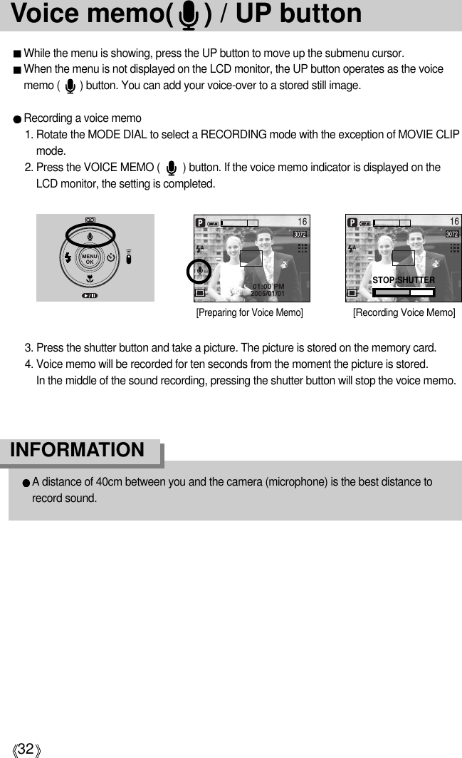 32Voice memo(    ) / UP buttonWhile the menu is showing, press the UP button to move up the submenu cursor.When the menu is not displayed on the LCD monitor, the UP button operates as the voicememo (       ) button. You can add your voice-over to a stored still image.Recording a voice memo1. Rotate the MODE DIAL to select a RECORDING mode with the exception of MOVIE CLIPmode. 2. Press the VOICE MEMO (        ) button. If the voice memo indicator is displayed on theLCD monitor, the setting is completed.3. Press the shutter button and take a picture. The picture is stored on the memory card.4. Voice memo will be recorded for ten seconds from the moment the picture is stored. In the middle of the sound recording, pressing the shutter button will stop the voice memo.[Recording Voice Memo][Preparing for Voice Memo]A distance of 40cm between you and the camera (microphone) is the best distance torecord sound.INFORMATIONSTOP:SHUTTER