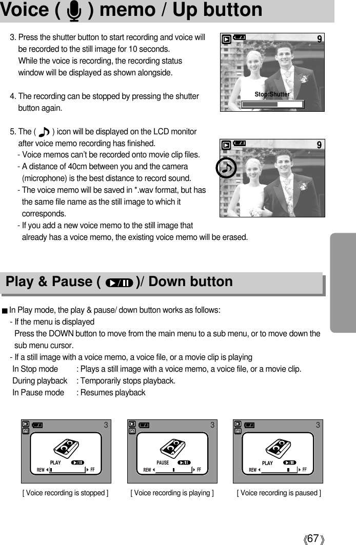 67Voice (     ) memo / Up button3. Press the shutter button to start recording and voice willbe recorded to the still image for 10 seconds. While the voice is recording, the recording statuswindow will be displayed as shown alongside.4. The recording can be stopped by pressing the shutterbutton again.5. The (        ) icon will be displayed on the LCD monitorafter voice memo recording has finished. - Voice memos can’t be recorded onto movie clip files.- A distance of 40cm between you and the camera(microphone) is the best distance to record sound.- The voice memo will be saved in *.wav format, but hasthe same file name as the still image to which itcorresponds.- If you add a new voice memo to the still image thatalready has a voice memo, the existing voice memo will be erased.Play &amp; Pause (         )/ Down buttonIn Play mode, the play &amp; pause/ down button works as follows:- If the menu is displayedPress the DOWN button to move from the main menu to a sub menu, or to move down thesub menu cursor.- If a still image with a voice memo, a voice file, or a movie clip is playingIn Stop mode : Plays a still image with a voice memo, a voice file, or a movie clip.During playback : Temporarily stops playback.In Pause mode : Resumes playbackStop:Shutter[ Voice recording is stopped ]3[ Voice recording is paused ][ Voice recording is playing ]33PLAYPAUSEPLAY