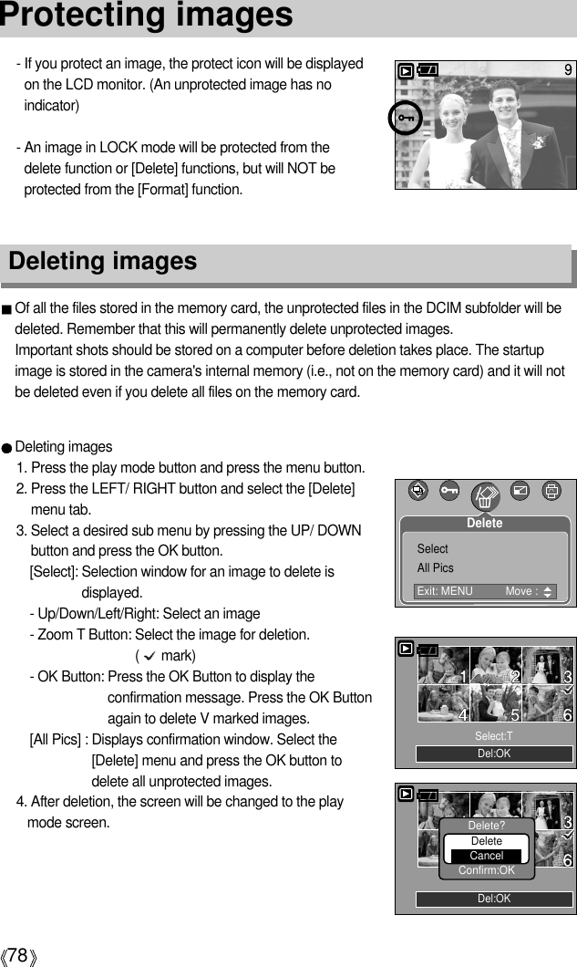 78Protecting images- If you protect an image, the protect icon will be displayedon the LCD monitor. (An unprotected image has noindicator)- An image in LOCK mode will be protected from thedelete function or [Delete] functions, but will NOT beprotected from the [Format] function.Deleting imagesOf all the files stored in the memory card, the unprotected files in the DCIM subfolder will bedeleted. Remember that this will permanently delete unprotected images. Important shots should be stored on a computer before deletion takes place. The startupimage is stored in the camera&apos;s internal memory (i.e., not on the memory card) and it will notbe deleted even if you delete all files on the memory card.Deleting images1. Press the play mode button and press the menu button.2. Press the LEFT/ RIGHT button and select the [Delete]menu tab.3. Select a desired sub menu by pressing the UP/ DOWNbutton and press the OK button.[Select]: Selection window for an image to delete isdisplayed.- Up/Down/Left/Right: Select an image- Zoom T Button: Select the image for deletion.(      mark)- OK Button: Press the OK Button to display theconfirmation message. Press the OK Buttonagain to delete V marked images.[All Pics] : Displays confirmation window. Select the[Delete] menu and press the OK button todelete all unprotected images. 4. After deletion, the screen will be changed to the playmode screen.Del:OKSelect:TDel:OKDelete?DeleteCancelConfirm:OKExit: MENU  Move : SelectAll PicsDelete
