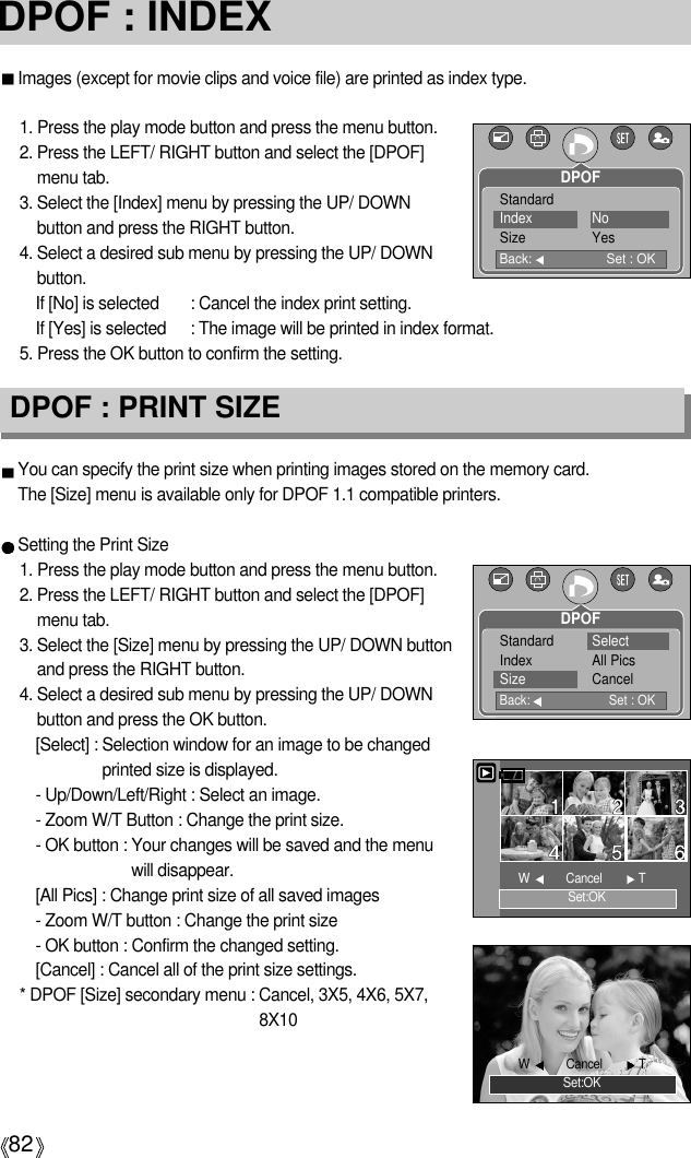 82DPOF : INDEXImages (except for movie clips and voice file) are printed as index type.1. Press the play mode button and press the menu button.2. Press the LEFT/ RIGHT button and select the [DPOF]menu tab.3. Select the [Index] menu by pressing the UP/ DOWNbutton and press the RIGHT button.4. Select a desired sub menu by pressing the UP/ DOWNbutton.If [No] is selected : Cancel the index print setting.If [Yes] is selected : The image will be printed in index format.5. Press the OK button to confirm the setting.DPOF : PRINT SIZEYou can specify the print size when printing images stored on the memory card.The [Size] menu is available only for DPOF 1.1 compatible printers.Setting the Print Size1. Press the play mode button and press the menu button.2. Press the LEFT/ RIGHT button and select the [DPOF]menu tab.3. Select the [Size] menu by pressing the UP/ DOWN buttonand press the RIGHT button.4. Select a desired sub menu by pressing the UP/ DOWNbutton and press the OK button.[Select] : Selection window for an image to be changedprinted size is displayed.- Up/Down/Left/Right : Select an image.- Zoom W/T Button : Change the print size.- OK button : Your changes will be saved and the menuwill disappear.[All Pics] : Change print size of all saved images- Zoom W/T button : Change the print size- OK button : Confirm the changed setting. [Cancel] : Cancel all of the print size settings.* DPOF [Size] secondary menu : Cancel, 3X5, 4X6, 5X7,8X10Back: Set : OKDPOFStandardIndex NoSize YesBack: Set : OKDPOFStandard SelectIndex All PicsSize CancelSet:OKW  Cancel        TSet:OKW  Cancel        T