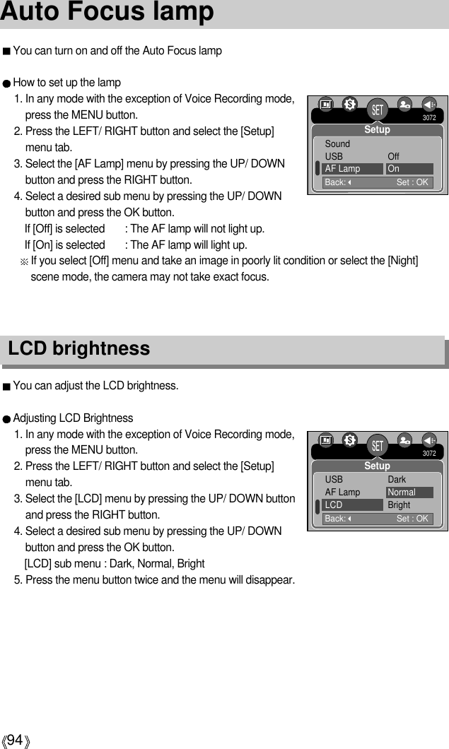 94Auto Focus lampLCD brightnessYou can adjust the LCD brightness.Adjusting LCD Brightness1. In any mode with the exception of Voice Recording mode,press the MENU button.2. Press the LEFT/ RIGHT button and select the [Setup]menu tab.3. Select the [LCD] menu by pressing the UP/ DOWN buttonand press the RIGHT button.4. Select a desired sub menu by pressing the UP/ DOWNbutton and press the OK button.[LCD] sub menu : Dark, Normal, Bright5. Press the menu button twice and the menu will disappear.You can turn on and off the Auto Focus lampHow to set up the lamp1. In any mode with the exception of Voice Recording mode,press the MENU button.2. Press the LEFT/ RIGHT button and select the [Setup]menu tab.3. Select the [AF Lamp] menu by pressing the UP/ DOWNbutton and press the RIGHT button.4. Select a desired sub menu by pressing the UP/ DOWNbutton and press the OK button.If [Off] is selected : The AF lamp will not light up.If [On] is selected : The AF lamp will light up.If you select [Off] menu and take an image in poorly lit condition or select the [Night]scene mode, the camera may not take exact focus.Back:Set : OKSoundUSB OffAF Lamp On3072SetupBack:Set : OKUSB DarkAF Lamp NormalLCD Bright3072Setup