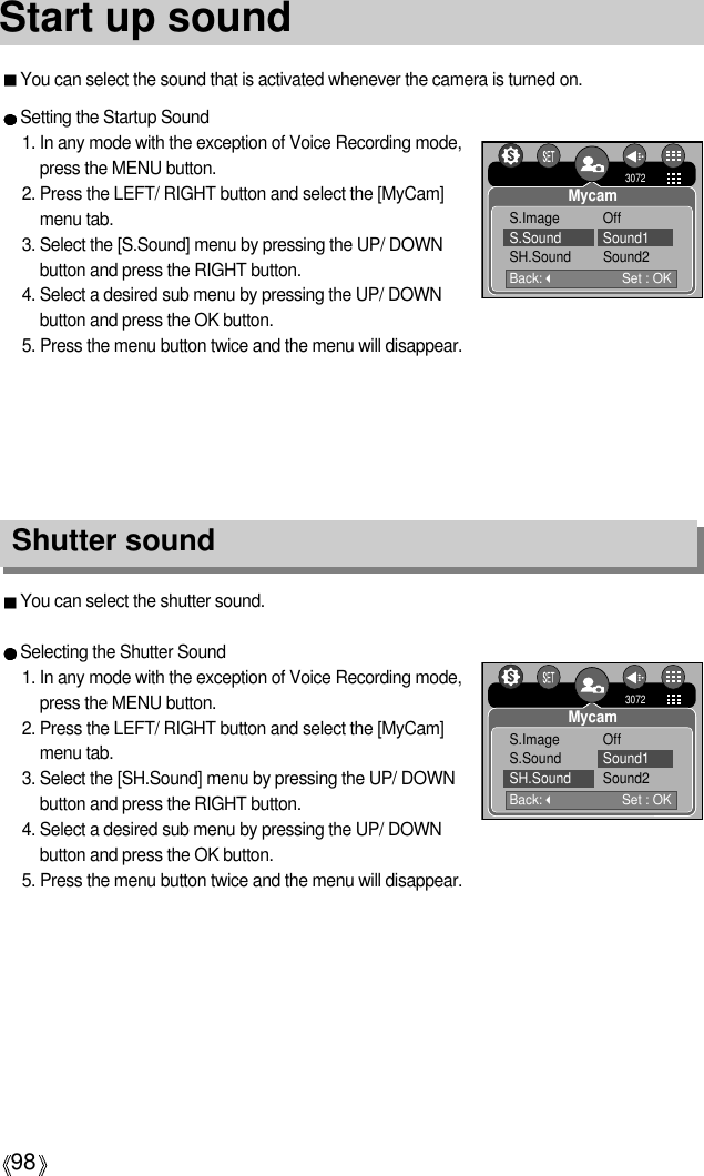 98Start up soundYou can select the shutter sound.Selecting the Shutter Sound1. In any mode with the exception of Voice Recording mode,press the MENU button.2. Press the LEFT/ RIGHT button and select the [MyCam]menu tab.3. Select the [SH.Sound] menu by pressing the UP/ DOWNbutton and press the RIGHT button.4. Select a desired sub menu by pressing the UP/ DOWNbutton and press the OK button.5. Press the menu button twice and the menu will disappear.Shutter soundSetting the Startup Sound1. In any mode with the exception of Voice Recording mode,press the MENU button.2. Press the LEFT/ RIGHT button and select the [MyCam]menu tab.3. Select the [S.Sound] menu by pressing the UP/ DOWNbutton and press the RIGHT button.4. Select a desired sub menu by pressing the UP/ DOWNbutton and press the OK button.5. Press the menu button twice and the menu will disappear.Back:Set : OK3072MycamS.Image OffS.Sound Sound1SH.Sound Sound2Back:Set : OK3072MycamS.Image OffS.Sound Sound1SH.Sound Sound2You can select the sound that is activated whenever the camera is turned on.