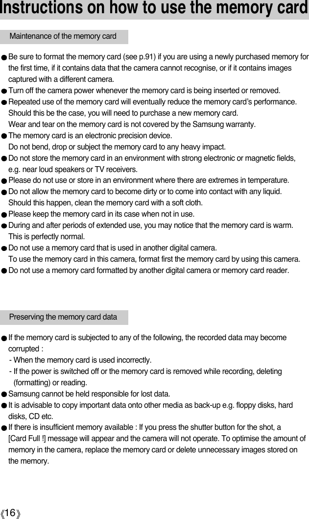 16Instructions on how to use the memory cardBe sure to format the memory card (see p.91) if you are using a newly purchased memory forthe first time, if it contains data that the camera cannot recognise, or if it contains imagescaptured with a different camera.Turn off the camera power whenever the memory card is being inserted or removed.Repeated use of the memory card will eventually reduce the memory card’s performance.Should this be the case, you will need to purchase a new memory card. Wear and tear on the memory card is not covered by the Samsung warranty.The memory card is an electronic precision device. Do not bend, drop or subject the memory card to any heavy impact.Do not store the memory card in an environment with strong electronic or magnetic fields,e.g. near loud speakers or TV receivers.Please do not use or store in an environment where there are extremes in temperature.Do not allow the memory card to become dirty or to come into contact with any liquid. Should this happen, clean the memory card with a soft cloth.Please keep the memory card in its case when not in use.During and after periods of extended use, you may notice that the memory card is warm. This is perfectly normal.Do not use a memory card that is used in another digital camera.To use the memory card in this camera, format first the memory card by using this camera. Do not use a memory card formatted by another digital camera or memory card reader.Maintenance of the memory cardPreserving the memory card dataIf the memory card is subjected to any of the following, the recorded data may becomecorrupted :- When the memory card is used incorrectly.- If the power is switched off or the memory card is removed while recording, deleting(formatting) or reading.Samsung cannot be held responsible for lost data.It is advisable to copy important data onto other media as back-up e.g. floppy disks, harddisks, CD etc.If there is insufficient memory available : If you press the shutter button for the shot, a [Card Full !] message will appear and the camera will not operate. To optimise the amount ofmemory in the camera, replace the memory card or delete unnecessary images stored onthe memory.