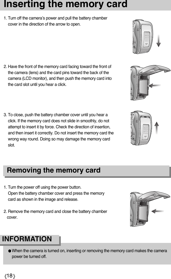 18Inserting the memory card1. Turn off the camera’s power and pull the battery chambercover in the direction of the arrow to open.2. Have the front of the memory card facing toward the front ofthe camera (lens) and the card pins toward the back of thecamera (LCD monitor), and then push the memory card intothe card slot until you hear a click.3. To close, push the battery chamber cover until you hear aclick. If the memory card does not slide in smoothly, do notattempt to insert it by force. Check the direction of insertion,and then insert it correctly. Do not insert the memory card thewrong way round. Doing so may damage the memory cardslot.1. Turn the power off using the power button.Open the battery chamber cover and press the memorycard as shown in the image and release.2. Remove the memory card and close the battery chambercover.Removing the memory cardWhen the camera is turned on, inserting or removing the memory card makes the camerapower be turned off. INFORMATION