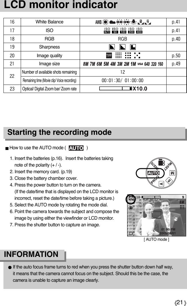 21LCD monitor indicatorStarting the recording mode1. Insert the batteries (p.16).  Insert the batteries takingnote of the polarity (+ / -).2. Insert the memory card. (p.19)3. Close the battery chamber cover.4. Press the power button to turn on the camera. (If the date/time that is displayed on the LCD monitor isincorrect, reset the date/time before taking a picture.)5. Select the AUTO mode by rotating the mode dial.6. Point the camera towards the subject and compose theimage by using either the viewfinder or LCD monitor.7. Press the shutter button to capture an image.How to use the AUTO mode (                  )[ AUTO mode ]If the auto focus frame turns to red when you press the shutter button down half way, it means that the camera cannot focus on the subject. Should this be the case, thecamera is unable to capture an image clearly.INFORMATION16White Balancep.4117ISOp.4118RGBRGB p.4019Sharpness20Image qualityp.5021Image sizep.49Number of available shots remaining12Remaining time (Movie clip/ Voice recording)00:01:30/01:00:0023Optical/ Digital Zoom bar/ Zoom rate22