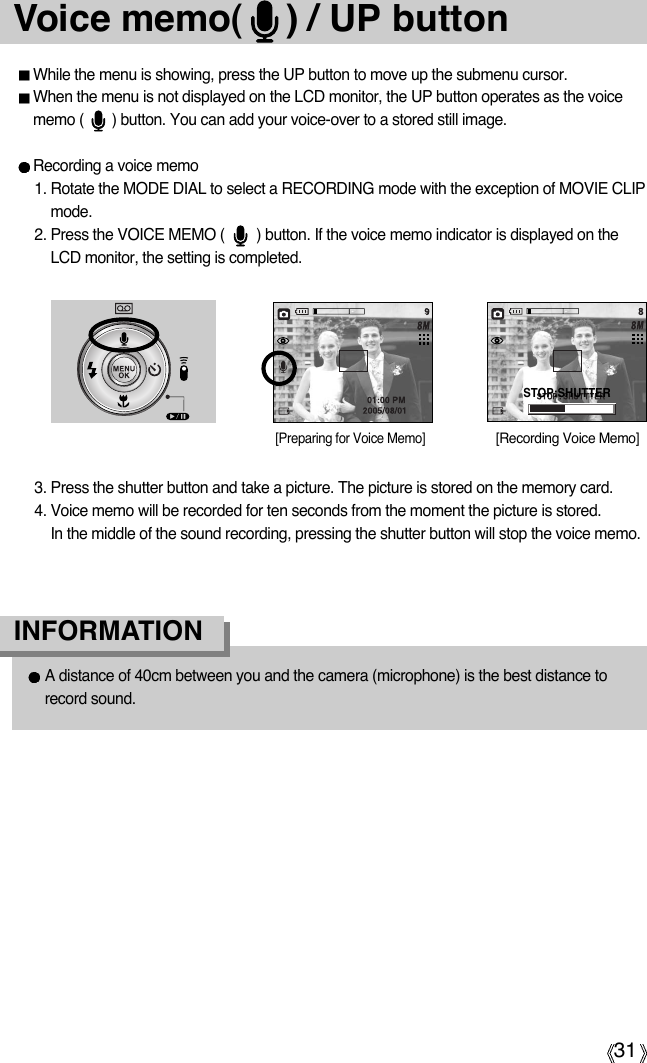 31Voice memo(    ) / UP buttonWhile the menu is showing, press the UP button to move up the submenu cursor.When the menu is not displayed on the LCD monitor, the UP button operates as the voicememo (       ) button. You can add your voice-over to a stored still image.Recording a voice memo1. Rotate the MODE DIAL to select a RECORDING mode with the exception of MOVIE CLIPmode. 2. Press the VOICE MEMO (        ) button. If the voice memo indicator is displayed on theLCD monitor, the setting is completed.3. Press the shutter button and take a picture. The picture is stored on the memory card.4. Voice memo will be recorded for ten seconds from the moment the picture is stored. In the middle of the sound recording, pressing the shutter button will stop the voice memo.[Recording Voice Memo][Preparing for Voice Memo]A distance of 40cm between you and the camera (microphone) is the best distance torecord sound.INFORMATIONSTOP:SHUTTER