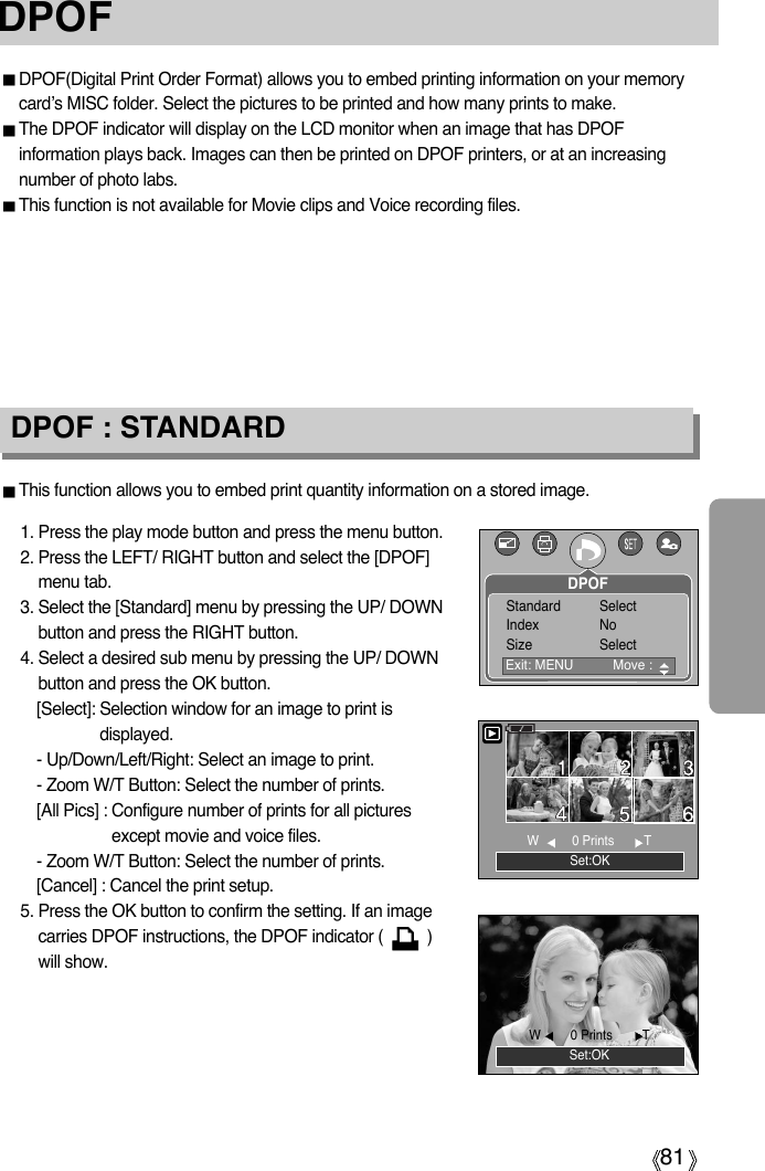 81DPOF : STANDARDThis function allows you to embed print quantity information on a stored image.1. Press the play mode button and press the menu button.2. Press the LEFT/ RIGHT button and select the [DPOF]menu tab.3. Select the [Standard] menu by pressing the UP/ DOWNbutton and press the RIGHT button.4. Select a desired sub menu by pressing the UP/ DOWNbutton and press the OK button.[Select]: Selection window for an image to print isdisplayed.- Up/Down/Left/Right: Select an image to print.- Zoom W/T Button: Select the number of prints.[All Pics] : Configure number of prints for all picturesexcept movie and voice files.- Zoom W/T Button: Select the number of prints.[Cancel] : Cancel the print setup.5. Press the OK button to confirm the setting. If an imagecarries DPOF instructions, the DPOF indicator (          )will show.DPOFDPOF(Digital Print Order Format) allows you to embed printing information on your memorycard’s MISC folder. Select the pictures to be printed and how many prints to make.The DPOF indicator will display on the LCD monitor when an image that has DPOFinformation plays back. Images can then be printed on DPOF printers, or at an increasingnumber of photo labs.This function is not available for Movie clips and Voice recording files.Set:OKW  0 Prints      TSet:OKW0 Prints TExit: MENU  Move : Standard SelectIndex NoSize SelectDPOF