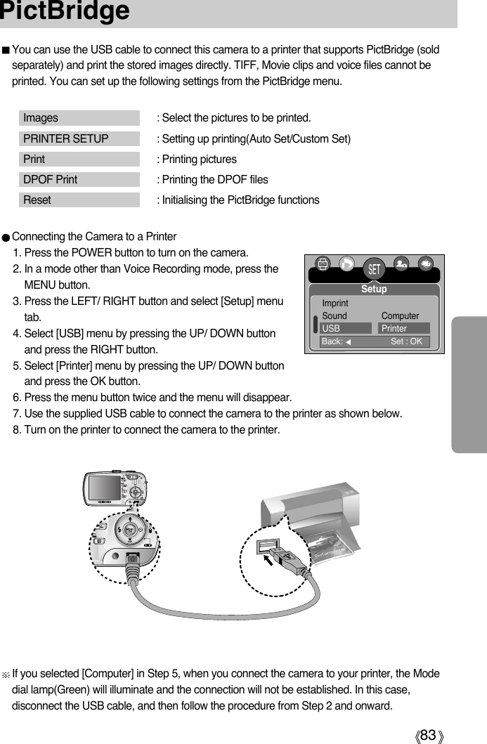 83PictBridgeYou can use the USB cable to connect this camera to a printer that supports PictBridge (soldseparately) and print the stored images directly. TIFF, Movie clips and voice files cannot beprinted. You can set up the following settings from the PictBridge menu.Images : Select the pictures to be printed.PRINTER SETUP : Setting up printing(Auto Set/Custom Set)Print : Printing picturesDPOF Print : Printing the DPOF filesReset : Initialising the PictBridge functionsConnecting the Camera to a Printer1. Press the POWER button to turn on the camera.2. In a mode other than Voice Recording mode, press theMENU button.3. Press the LEFT/ RIGHT button and select [Setup] menutab.4. Select [USB] menu by pressing the UP/ DOWN buttonand press the RIGHT button.5. Select [Printer] menu by pressing the UP/ DOWN buttonand press the OK button.6. Press the menu button twice and the menu will disappear.7. Use the supplied USB cable to connect the camera to the printer as shown below.8. Turn on the printer to connect the camera to the printer.If you selected [Computer] in Step 5, when you connect the camera to your printer, the Modedial lamp(Green) will illuminate and the connection will not be established. In this case,disconnect the USB cable, and then follow the procedure from Step 2 and onward.Back: Set : OKSetup ImprintSound ComputerUSB Printer
