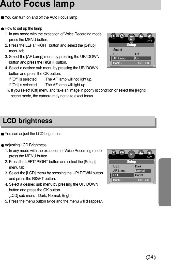 94Auto Focus lampLCD brightnessYou can adjust the LCD brightness.Adjusting LCD Brightness1. In any mode with the exception of Voice Recording mode,press the MENU button.2. Press the LEFT/ RIGHT button and select the [Setup]menu tab.3. Select the [LCD] menu by pressing the UP/ DOWN buttonand press the RIGHT button.4. Select a desired sub menu by pressing the UP/ DOWNbutton and press the OK button.[LCD] sub menu : Dark, Normal, Bright5. Press the menu button twice and the menu will disappear.You can turn on and off the Auto Focus lampHow to set up the lamp1. In any mode with the exception of Voice Recording mode,press the MENU button.2. Press the LEFT/ RIGHT button and select the [Setup]menu tab.3. Select the [AF Lamp] menu by pressing the UP/ DOWNbutton and press the RIGHT button.4. Select a desired sub menu by pressing the UP/ DOWNbutton and press the OK button.If [Off] is selected : The AF lamp will not light up.If [On] is selected : The AF lamp will light up.If you select [Off] menu and take an image in poorly lit condition or select the [Night]scene mode, the camera may not take exact focus.Back:Set : OKSoundUSB OffAF Lamp On3072SetupBack:Set : OKUSB DarkAF Lamp NormalLCD Bright3072Setup