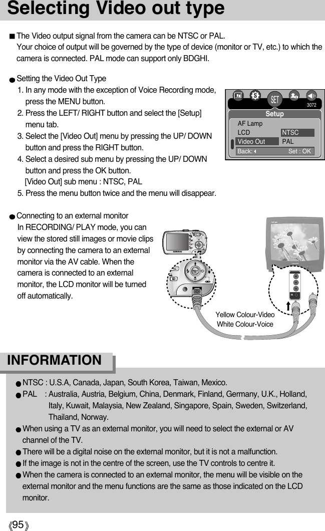 95Selecting Video out typeThe Video output signal from the camera can be NTSC or PAL. Your choice of output will be governed by the type of device (monitor or TV, etc.) to which thecamera is connected. PAL mode can support only BDGHI.Setting the Video Out Type1. In any mode with the exception of Voice Recording mode,press the MENU button.2. Press the LEFT/ RIGHT button and select the [Setup]menu tab.3. Select the [Video Out] menu by pressing the UP/ DOWNbutton and press the RIGHT button.4. Select a desired sub menu by pressing the UP/ DOWNbutton and press the OK button.[Video Out] sub menu : NTSC, PAL5. Press the menu button twice and the menu will disappear.NTSC : U.S.A, Canada, Japan, South Korea, Taiwan, Mexico.PAL : Australia, Austria, Belgium, China, Denmark, Finland, Germany, U.K., Holland,Italy, Kuwait, Malaysia, New Zealand, Singapore, Spain, Sweden, Switzerland,Thailand, Norway.When using a TV as an external monitor, you will need to select the external or AVchannel of the TV.There will be a digital noise on the external monitor, but it is not a malfunction.If the image is not in the centre of the screen, use the TV controls to centre it.When the camera is connected to an external monitor, the menu will be visible on theexternal monitor and the menu functions are the same as those indicated on the LCDmonitor.INFORMATIONConnecting to an external monitorIn RECORDING/ PLAY mode, you canview the stored still images or movie clipsby connecting the camera to an externalmonitor via the AV cable. When thecamera is connected to an externalmonitor, the LCD monitor will be turnedoff automatically.Yellow Colour-VideoWhite Colour-VoiceBack:Set : OKAF LampLCD NTSCVideo Out PAL3072Setup