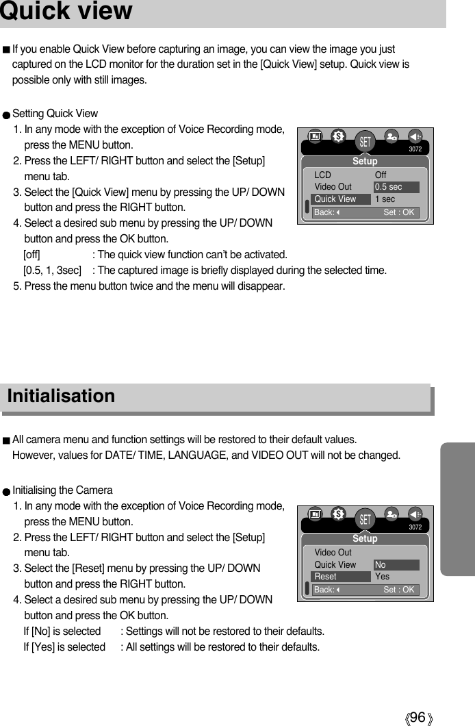 96Quick viewIf you enable Quick View before capturing an image, you can view the image you justcaptured on the LCD monitor for the duration set in the [Quick View] setup. Quick view ispossible only with still images.Setting Quick View1. In any mode with the exception of Voice Recording mode,press the MENU button.2. Press the LEFT/ RIGHT button and select the [Setup]menu tab.3. Select the [Quick View] menu by pressing the UP/ DOWNbutton and press the RIGHT button.4. Select a desired sub menu by pressing the UP/ DOWNbutton and press the OK button.[off] : The quick view function can’t be activated.[0.5, 1, 3sec] : The captured image is briefly displayed during the selected time.5. Press the menu button twice and the menu will disappear.InitialisationAll camera menu and function settings will be restored to their default values. However, values for DATE/ TIME, LANGUAGE, and VIDEO OUT will not be changed.Initialising the Camera1. In any mode with the exception of Voice Recording mode,press the MENU button.2. Press the LEFT/ RIGHT button and select the [Setup]menu tab.3. Select the [Reset] menu by pressing the UP/ DOWNbutton and press the RIGHT button.4. Select a desired sub menu by pressing the UP/ DOWNbutton and press the OK button.If [No] is selected : Settings will not be restored to their defaults.If [Yes] is selected : All settings will be restored to their defaults.Back:Set : OKLCD OffVideo Out 0.5 secQuick View 1 sec3072SetupBack:Set : OKVideo OutQuick View NoReset Yes3072Setup