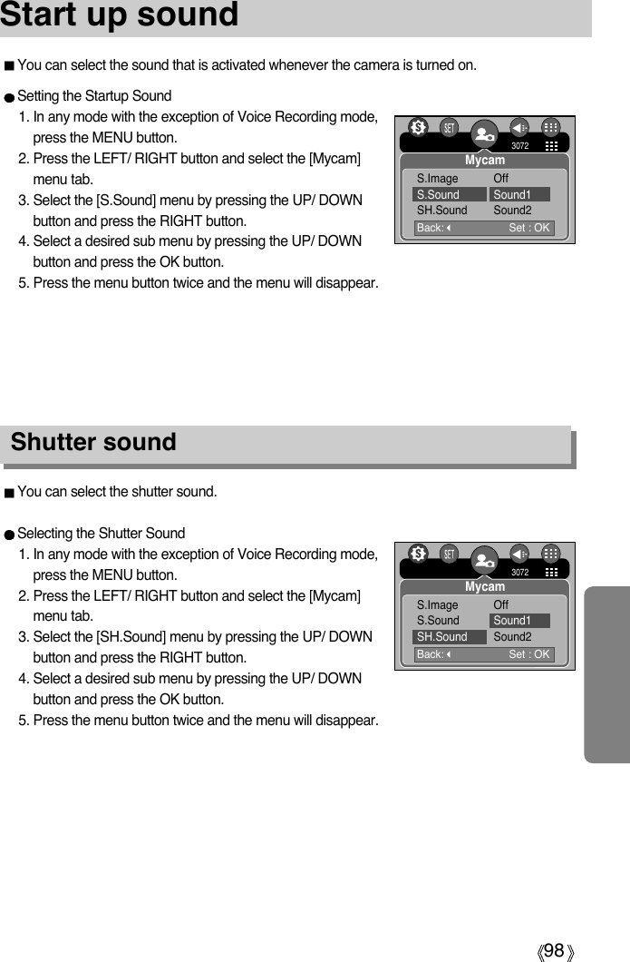 98Start up soundYou can select the shutter sound.Selecting the Shutter Sound1. In any mode with the exception of Voice Recording mode,press the MENU button.2. Press the LEFT/ RIGHT button and select the [Mycam]menu tab.3. Select the [SH.Sound] menu by pressing the UP/ DOWNbutton and press the RIGHT button.4. Select a desired sub menu by pressing the UP/ DOWNbutton and press the OK button.5. Press the menu button twice and the menu will disappear.Shutter soundSetting the Startup Sound1. In any mode with the exception of Voice Recording mode,press the MENU button.2. Press the LEFT/ RIGHT button and select the [Mycam]menu tab.3. Select the [S.Sound] menu by pressing the UP/ DOWNbutton and press the RIGHT button.4. Select a desired sub menu by pressing the UP/ DOWNbutton and press the OK button.5. Press the menu button twice and the menu will disappear.Back:Set : OK3072MycamS.Image OffS.Sound Sound1SH.Sound Sound2Back:Set : OK3072MycamS.Image OffS.Sound Sound1SH.Sound Sound2You can select the sound that is activated whenever the camera is turned on.