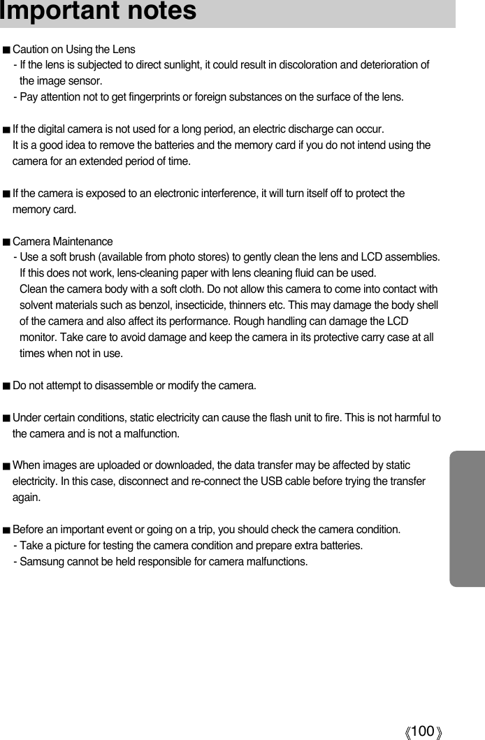100Important notesCaution on Using the Lens- If the lens is subjected to direct sunlight, it could result in discoloration and deterioration ofthe image sensor.- Pay attention not to get fingerprints or foreign substances on the surface of the lens.If the digital camera is not used for a long period, an electric discharge can occur. It is a good idea to remove the batteries and the memory card if you do not intend using thecamera for an extended period of time.If the camera is exposed to an electronic interference, it will turn itself off to protect thememory card.Camera Maintenance- Use a soft brush (available from photo stores) to gently clean the lens and LCD assemblies.If this does not work, lens-cleaning paper with lens cleaning fluid can be used.Clean the camera body with a soft cloth. Do not allow this camera to come into contact withsolvent materials such as benzol, insecticide, thinners etc. This may damage the body shellof the camera and also affect its performance. Rough handling can damage the LCDmonitor. Take care to avoid damage and keep the camera in its protective carry case at alltimes when not in use.Do not attempt to disassemble or modify the camera.Under certain conditions, static electricity can cause the flash unit to fire. This is not harmful tothe camera and is not a malfunction.When images are uploaded or downloaded, the data transfer may be affected by staticelectricity. In this case, disconnect and re-connect the USB cable before trying the transferagain.Before an important event or going on a trip, you should check the camera condition. - Take a picture for testing the camera condition and prepare extra batteries.- Samsung cannot be held responsible for camera malfunctions. 