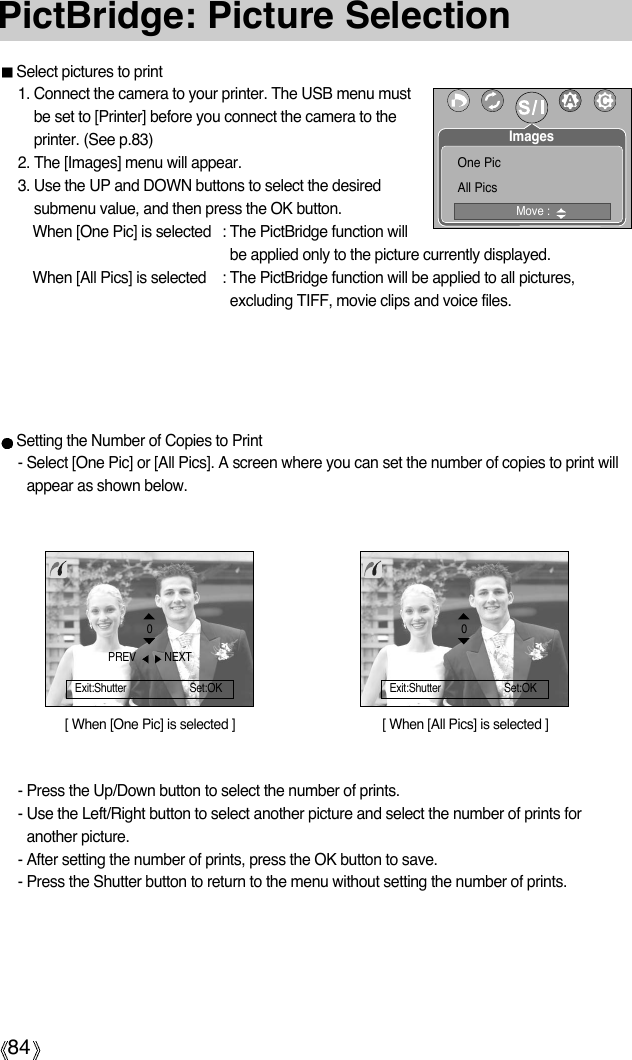 84PictBridge: Picture SelectionSelect pictures to print1. Connect the camera to your printer. The USB menu mustbe set to [Printer] before you connect the camera to theprinter. (See p.83)2. The [Images] menu will appear.3. Use the UP and DOWN buttons to select the desiredsubmenu value, and then press the OK button.When [One Pic] is selected : The PictBridge function willbe applied only to the picture currently displayed.When [All Pics] is selected : The PictBridge function will be applied to all pictures,excluding TIFF, movie clips and voice files.[ When [One Pic] is selected ] [ When [All Pics] is selected ]- Press the Up/Down button to select the number of prints. - Use the Left/Right button to select another picture and select the number of prints foranother picture.- After setting the number of prints, press the OK button to save.- Press the Shutter button to return to the menu without setting the number of prints.0Exit:Shutter Set:OKSetting the Number of Copies to Print- Select [One Pic] or [All Pics]. A screen where you can set the number of copies to print willappear as shown below.PREV  NEXT0Exit:Shutter Set:OKMove : One PicAll PicsImages