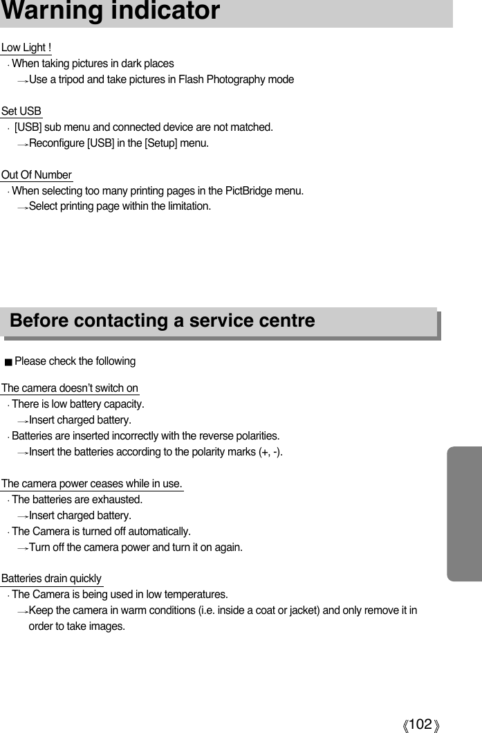 102Warning indicatorPlease check the followingBefore contacting a service centreLow Light !When taking pictures in dark placesUse a tripod and take pictures in Flash Photography modeSet USB[USB] sub menu and connected device are not matched.Reconfigure [USB] in the [Setup] menu. Out Of NumberWhen selecting too many printing pages in the PictBridge menu. Select printing page within the limitation. The camera doesn’t switch onThere is low battery capacity.Insert charged battery. Batteries are inserted incorrectly with the reverse polarities.Insert the batteries according to the polarity marks (+, -).The camera power ceases while in use.The batteries are exhausted.Insert charged battery.The Camera is turned off automatically.Turn off the camera power and turn it on again.Batteries drain quicklyThe Camera is being used in low temperatures.Keep the camera in warm conditions (i.e. inside a coat or jacket) and only remove it inorder to take images.