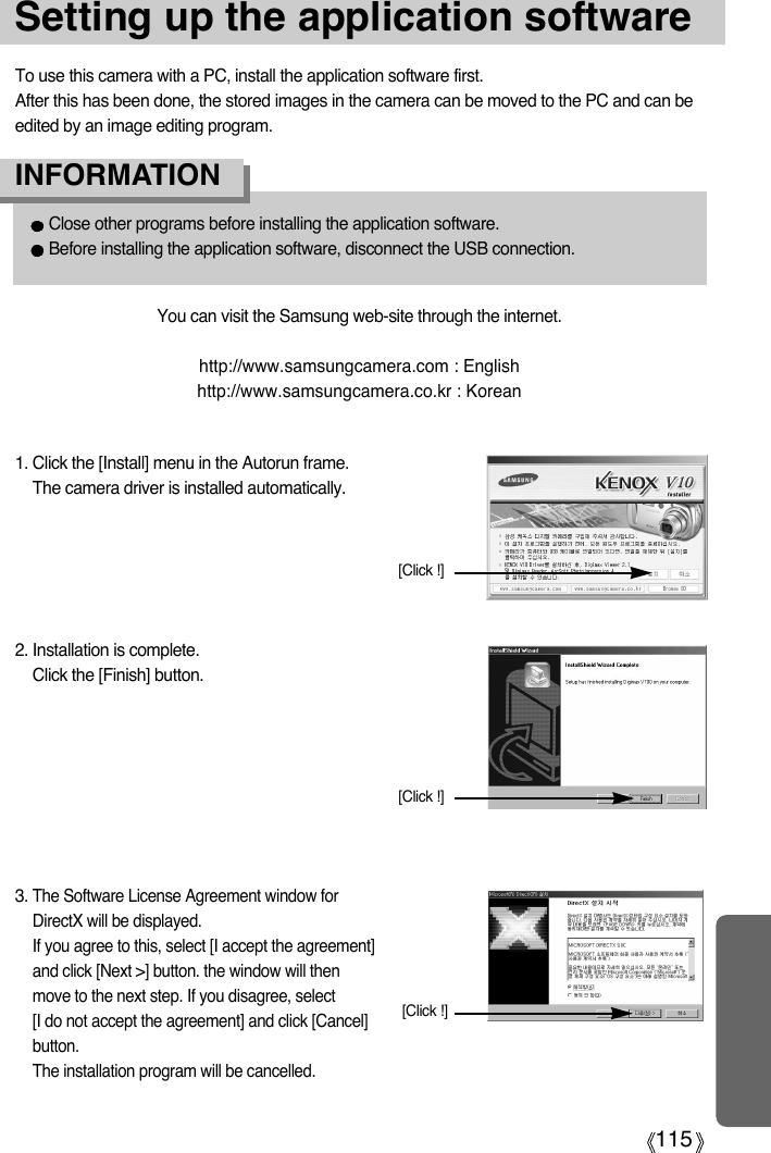 115Setting up the application softwareTo use this camera with a PC, install the application software first.After this has been done, the stored images in the camera can be moved to the PC and can beedited by an image editing program.You can visit the Samsung web-site through the internet.http://www.samsungcamera.com : Englishhttp://www.samsungcamera.co.kr : Korean1. Click the [Install] menu in the Autorun frame.The camera driver is installed automatically.Close other programs before installing the application software.Before installing the application software, disconnect the USB connection.INFORMATION2. Installation is complete.Click the [Finish] button.[Click !][Click !]3. The Software License Agreement window forDirectX will be displayed.If you agree to this, select [I accept the agreement]and click [Next &gt;] button. the window will thenmove to the next step. If you disagree, select [I do not accept the agreement] and click [Cancel]button.The installation program will be cancelled.[Click !]