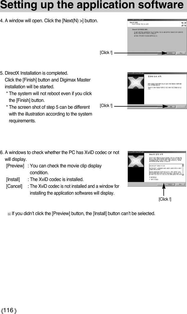 116Setting up the application software6. A windows to check whether the PC has XviD codec or notwill display.  [Preview] : You can check the movie clip displaycondition. [Install] : The XviD codec is installed. [Cancel] : The XviD codec is not installed and a window forinstalling the application softwares will display.If you didn’t click the [Preview] button, the [Install] button can’t be selected. [Click !]4. A window will open. Click the [Next(N) &gt;] button.5. DirectX Installation is completed.Click the [Finish] button and Digimax Masterinstallation will be started.* The system will not reboot even if you clickthe [Finish] button.* The screen shot of step 5 can be differentwith the illustration according to the systemrequirements.[Click !][Click !]