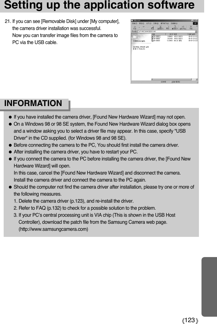 123Setting up the application software●If you have installed the camera driver, [Found New Hardware Wizard] may not open.●On a Windows 98 or 98 SE system, the Found New Hardware Wizard dialog box opensand a window asking you to select a driver file may appear. In this case, specify &quot;USBDriver&quot; in the CD supplied. (for Windows 98 and 98 SE).●Before connecting the camera to the PC, You should first install the camera driver.●After installing the camera driver, you have to restart your PC.●If you connect the camera to the PC before installing the camera driver, the [Found NewHardware Wizard] will open.In this case, cancel the [Found New Hardware Wizard] and disconnect the camera.Install the camera driver and connect the camera to the PC again.●Should the computer not find the camera driver after installation, please try one or more ofthe following measures.1. Delete the camera driver (p.123), and re-install the driver.2. Refer to FAQ (p.132) to check for a possible solution to the problem.3. If your PC’s central processing unit is VIA chip (This is shown in the USB HostController), download the patch file from the Samsung Camera web page.(http://www.samsungcamera.com)INFORMATION21. If you can see [Removable Disk] under [My computer],the camera driver installation was successful.Now you can transfer image files from the camera toPC via the USB cable.