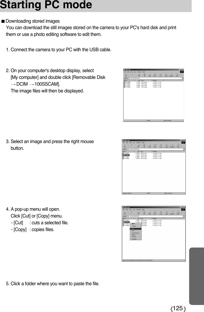 125Starting PC mode3. Select an image and press the right mousebutton.4. A pop-up menu will open.Click [Cut] or [Copy] menu.- [Cut] : cuts a selected file.- [Copy] : copies files.Downloading stored imagesYou can download the still images stored on the camera to your PC&apos;s hard disk and printthem or use a photo editing software to edit them.1. Connect the camera to your PC with the USB cable.2. On your computer&apos;s desktop display, select[My computer] and double click [Removable DiskDCIM  100SSCAM].The image files will then be displayed.5. Click a folder where you want to paste the file.