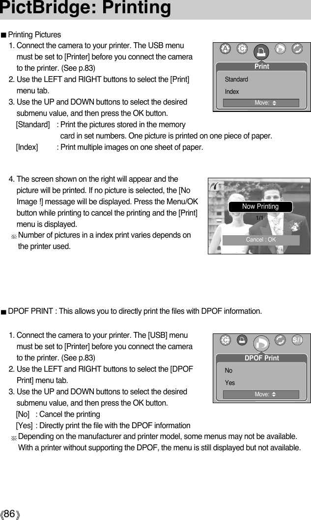 86PictBridge: PrintingPrinting Pictures1. Connect the camera to your printer. The USB menumust be set to [Printer] before you connect the camerato the printer. (See p.83)2. Use the LEFT and RIGHT buttons to select the [Print]menu tab.3. Use the UP and DOWN buttons to select the desiredsubmenu value, and then press the OK button.[Standard] : Print the pictures stored in the memorycard in set numbers. One picture is printed on one piece of paper.[Index] : Print multiple images on one sheet of paper.1. Connect the camera to your printer. The [USB] menumust be set to [Printer] before you connect the camerato the printer. (See p.83)2. Use the LEFT and RIGHT buttons to select the [DPOFPrint] menu tab.3. Use the UP and DOWN buttons to select the desiredsubmenu value, and then press the OK button.[No] : Cancel the printing[Yes] : Directly print the file with the DPOF informationDepending on the manufacturer and printer model, some menus may not be available.With a printer without supporting the DPOF, the menu is still displayed but not available.4. The screen shown on the right will appear and thepicture will be printed. If no picture is selected, the [NoImage !] message will be displayed. Press the Menu/OKbutton while printing to cancel the printing and the [Print]menu is displayed.Number of pictures in a index print varies depends onthe printer used.DPOF PRINT : This allows you to directly print the files with DPOF information.PrintMove:StandardIndexNow Printing1/1Cancel : OKDPOF PrintMove:NoYes