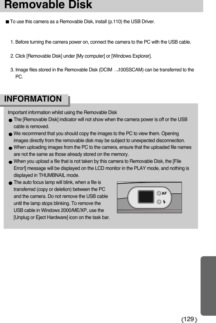 129Removable DiskTo use this camera as a Removable Disk, install (p.110) the USB Driver.1. Before turning the camera power on, connect the camera to the PC with the USB cable.2. Click [Removable Disk] under [My computer] or [Windows Explorer].3. Image files stored in the Removable Disk (DCIM  100SSCAM) can be transferred to thePC.Important information whilst using the Removable DiskThe [Removable Disk] indicator will not show when the camera power is off or the USBcable is removed.We recommend that you should copy the images to the PC to view them. Openingimages directly from the removable disk may be subject to unexpected disconnection.When uploading images from the PC to the camera, ensure that the uploaded file namesare not the same as those already stored on the memory. When you upload a file that is not taken by this camera to Removable Disk, the [FileError!] message will be displayed on the LCD monitor in the PLAY mode, and nothing isdisplayed in THUMBNAIL mode.The auto focus lamp will blink, when a file istransferred (copy or deletion) between the PCand the camera. Do not remove the USB cableuntil the lamp stops blinking. To remove theUSB cable in Windows 2000/ME/XP, use the[Unplug or Eject Hardware] icon on the task bar.INFORMATION