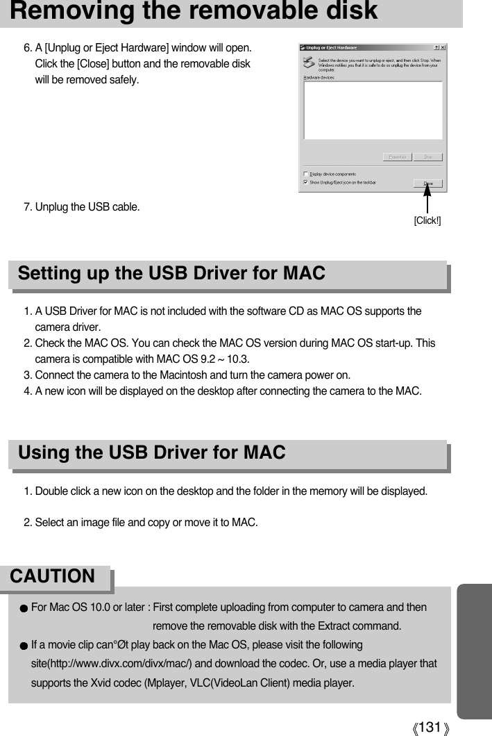 131Removing the removable disk1. A USB Driver for MAC is not included with the software CD as MAC OS supports thecamera driver.2. Check the MAC OS. You can check the MAC OS version during MAC OS start-up. Thiscamera is compatible with MAC OS 9.2 ~ 10.3.3. Connect the camera to the Macintosh and turn the camera power on.4. A new icon will be displayed on the desktop after connecting the camera to the MAC.Using the USB Driver for MACSetting up the USB Driver for MAC1. Double click a new icon on the desktop and the folder in the memory will be displayed.2. Select an image file and copy or move it to MAC.For Mac OS 10.0 or later : First complete uploading from computer to camera and thenremove the removable disk with the Extract command.If a movie clip can°Øt play back on the Mac OS, please visit the followingsite(http://www.divx.com/divx/mac/) and download the codec. Or, use a media player thatsupports the Xvid codec (Mplayer, VLC(VideoLan Client) media player.CAUTION6. A [Unplug or Eject Hardware] window will open.Click the [Close] button and the removable diskwill be removed safely.7. Unplug the USB cable.[Click!]