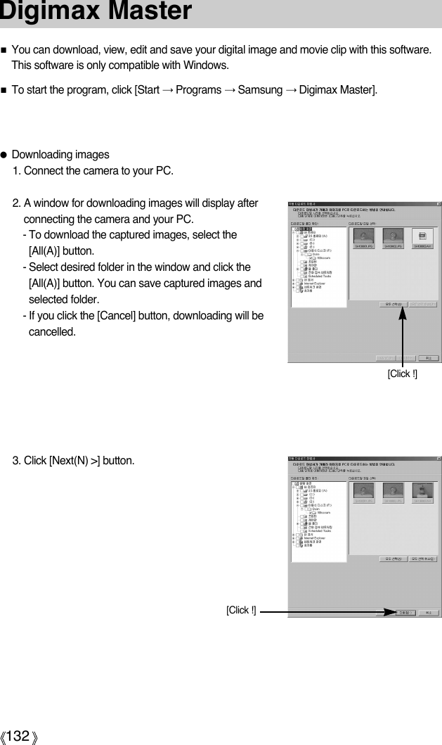 132Digimax Master■You can download, view, edit and save your digital image and movie clip with this software.This software is only compatible with Windows.■To start the program, click [Start →Programs →Samsung →Digimax Master].●Downloading images1. Connect the camera to your PC.2. A window for downloading images will display afterconnecting the camera and your PC.- To download the captured images, select the[All(A)] button.- Select desired folder in the window and click the[All(A)] button. You can save captured images andselected folder.- If you click the [Cancel] button, downloading will becancelled.3. Click [Next(N) &gt;] button.[Click !][Click !]