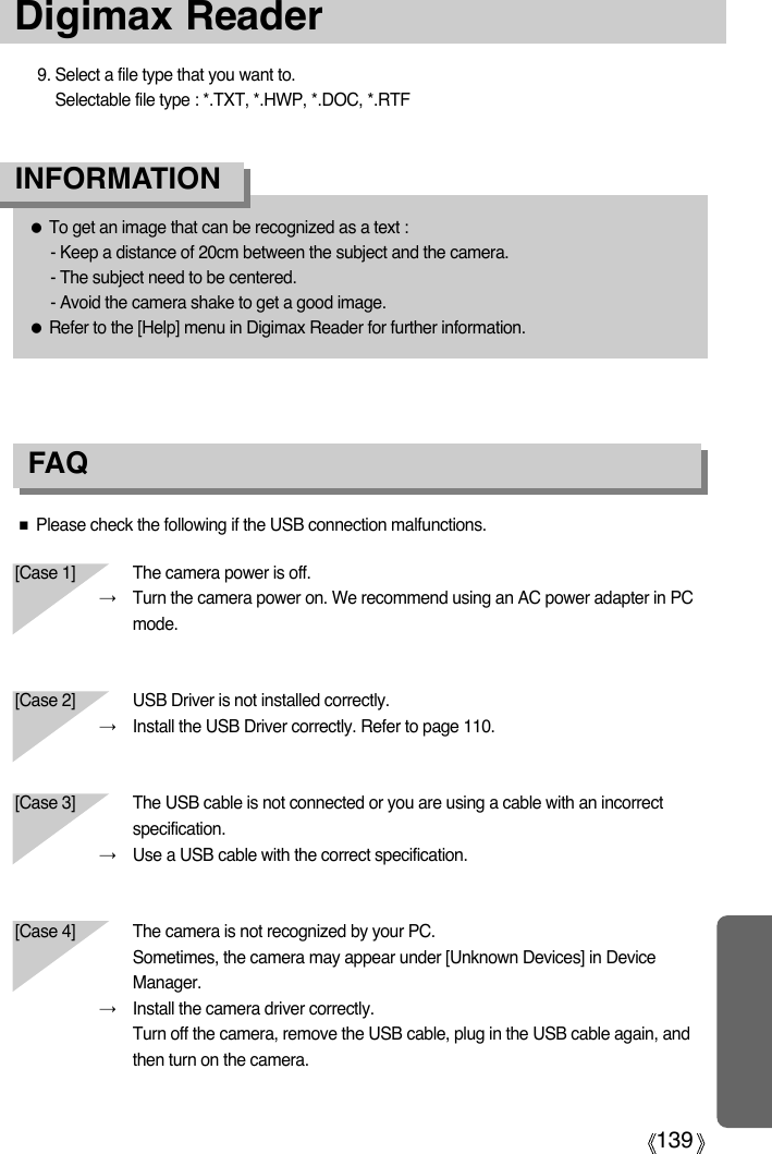 139Digimax Reader●To get an image that can be recognized as a text : - Keep a distance of 20cm between the subject and the camera.- The subject need to be centered.- Avoid the camera shake to get a good image.●Refer to the [Help] menu in Digimax Reader for further information.INFORMATION 9. Select a file type that you want to.Selectable file type : *.TXT, *.HWP, *.DOC, *.RTFFAQ■Please check the following if the USB connection malfunctions.[Case 1]  The camera power is off.→Turn the camera power on. We recommend using an AC power adapter in PCmode.[Case 2] USB Driver is not installed correctly.→Install the USB Driver correctly. Refer to page 110.[Case 3] The USB cable is not connected or you are using a cable with an incorrectspecification.→Use a USB cable with the correct specification.[Case 4] The camera is not recognized by your PC.Sometimes, the camera may appear under [Unknown Devices] in DeviceManager.→Install the camera driver correctly.Turn off the camera, remove the USB cable, plug in the USB cable again, andthen turn on the camera.