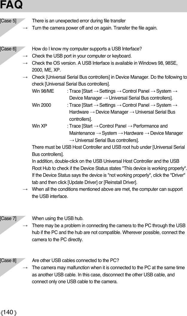 140FAQ[Case 5] There is an unexpected error during file transfer→Turn the camera power off and on again. Transfer the file again.[Case 6]  How do I know my computer supports a USB Interface?→Check the USB port in your computer or keyboard.→Check the OS version. A USB Interface is available in Windows 98, 98SE,2000, ME, XP.→Check [Universal Serial Bus controllers] in Device Manager. Do the following tocheck [Universal Serial Bus controllers].Win 98/ME : Trace [Start →Settings →Control Panel →System →Device Manager →Universal Serial Bus controllers].Win 2000 : Trace [Start →Settings →Control Panel →System →Hardware →Device Manager →Universal Serial Buscontrollers].Win XP : Trace [Start →Control Panel →Performance andMaintenance →System →Hardware →Device Manager→Universal Serial Bus controllers].There must be USB Host Controller and USB root hub under [Universal SerialBus controllers].In addition, double-click on the USB Universal Host Controller and the USBRoot Hub to check if the Device Status states &quot;This device is working properly&quot;.If the Device Status says the device is &quot;not working properly&quot;, click the &quot;Driver&quot;tab and then click [Update Driver] or [Reinstall Driver].→When all the conditions mentioned above are met, the computer can supportthe USB interface.[Case 7] When using the USB hub.→There may be a problem in connecting the camera to the PC through the USBhub if the PC and the hub are not compatible. Wherever possible, connect thecamera to the PC directly.[Case 8]  Are other USB cables connected to the PC?→The camera may malfunction when it is connected to the PC at the same timeas another USB cable. In this case, disconnect the other USB cable, andconnect only one USB cable to the camera.