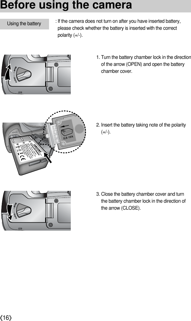 《16》Using the battery : If the camera does not turn on after you have inserted battery,please check whether the battery is inserted with the correctpolarity (+/-).1. Turn the battery chamber lock in the directionof the arrow (OPEN) and open the batterychamber cover.2. Insert the battery taking note of the polarity(+/-).3. Close the battery chamber cover and turnthe battery chamber lock in the direction ofthe arrow (CLOSE).Before using the camera