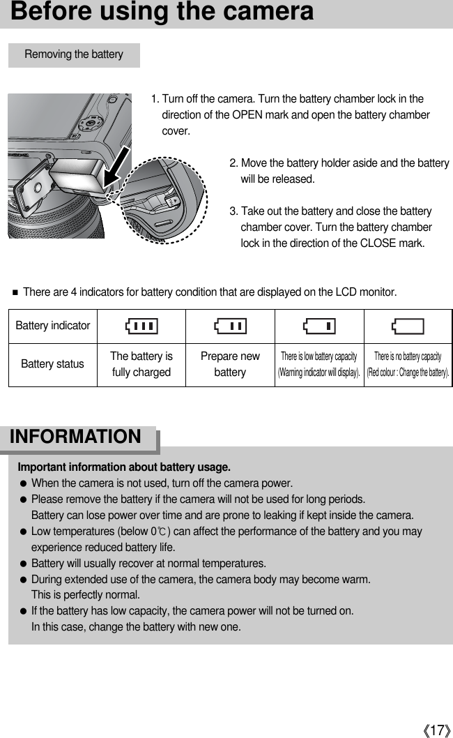 《17》Battery statusBattery indicatorThe battery is fully chargedPrepare newbatteryThere is low battery capacity(Warning indicator will display).There is no battery capacity (Red colour : Change the battery).■There are 4 indicators for battery condition that are displayed on the LCD monitor.Removing the battery1. Turn off the camera. Turn the battery chamber lock in thedirection of the OPEN mark and open the battery chambercover.2. Move the battery holder aside and the batterywill be released.3. Take out the battery and close the batterychamber cover. Turn the battery chamberlock in the direction of the CLOSE mark.Important information about battery usage.●When the camera is not used, turn off the camera power.●Please remove the battery if the camera will not be used for long periods.Battery can lose power over time and are prone to leaking if kept inside the camera.●Low temperatures (below 0℃) can affect the performance of the battery and you mayexperience reduced battery life.●Battery will usually recover at normal temperatures.●During extended use of the camera, the camera body may become warm.This is perfectly normal.●If the battery has low capacity, the camera power will not be turned on.In this case, change the battery with new one.INFORMATIONBefore using the camera