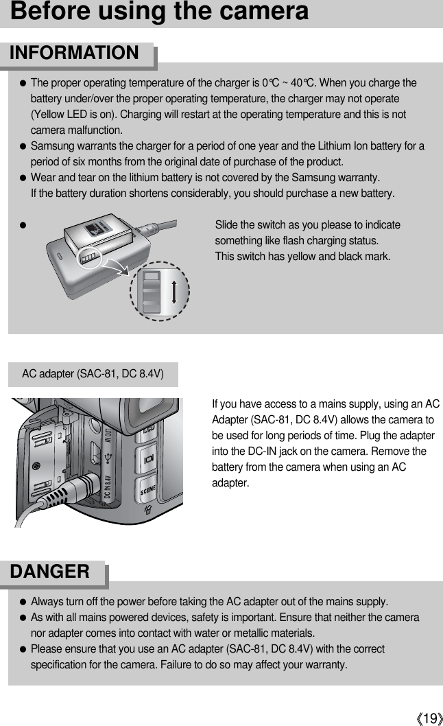 《19》●Always turn off the power before taking the AC adapter out of the mains supply.●As with all mains powered devices, safety is important. Ensure that neither the cameranor adapter comes into contact with water or metallic materials.●Please ensure that you use an AC adapter (SAC-81, DC 8.4V) with the correctspecification for the camera. Failure to do so may affect your warranty.DANGERIf you have access to a mains supply, using an ACAdapter (SAC-81, DC 8.4V) allows the camera tobe used for long periods of time. Plug the adapterinto the DC-IN jack on the camera. Remove thebattery from the camera when using an ACadapter.AC adapter (SAC-81, DC 8.4V)Before using the camera●The proper operating temperature of the charger is 0°C ~ 40°C. When you charge thebattery under/over the proper operating temperature, the charger may not operate (Yellow LED is on). Charging will restart at the operating temperature and this is notcamera malfunction.●Samsung warrants the charger for a period of one year and the Lithium Ion battery for aperiod of six months from the original date of purchase of the product.●Wear and tear on the lithium battery is not covered by the Samsung warranty.If the battery duration shortens considerably, you should purchase a new battery.●Slide the switch as you please to indicatesomething like flash charging status.This switch has yellow and black mark.INFORMATION