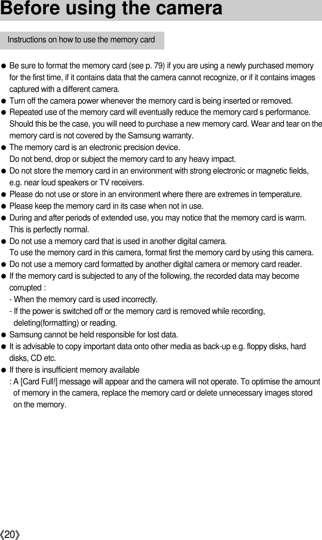 《20》●Be sure to format the memory card (see p. 79) if you are using a newly purchased memoryfor the first time, if it contains data that the camera cannot recognize, or if it contains imagescaptured with a different camera.●Turn off the camera power whenever the memory card is being inserted or removed.●Repeated use of the memory card will eventually reduce the memory card s performance.Should this be the case, you will need to purchase a new memory card. Wear and tear on thememory card is not covered by the Samsung warranty.●The memory card is an electronic precision device.Do not bend, drop or subject the memory card to any heavy impact.●Do not store the memory card in an environment with strong electronic or magnetic fields,e.g. near loud speakers or TV receivers.●Please do not use or store in an environment where there are extremes in temperature.●Please keep the memory card in its case when not in use.●During and after periods of extended use, you may notice that the memory card is warm. This is perfectly normal.●Do not use a memory card that is used in another digital camera.To use the memory card in this camera, format first the memory card by using this camera.●Do not use a memory card formatted by another digital camera or memory card reader.●If the memory card is subjected to any of the following, the recorded data may becomecorrupted :- When the memory card is used incorrectly.- If the power is switched off or the memory card is removed while recording,deleting(formatting) or reading.●Samsung cannot be held responsible for lost data.●It is advisable to copy important data onto other media as back-up e.g. floppy disks, harddisks, CD etc.●If there is insufficient memory available: A [Card Full!] message will appear and the camera will not operate. To optimise the amountof memory in the camera, replace the memory card or delete unnecessary images storedon the memory.Instructions on how to use the memory cardBefore using the camera