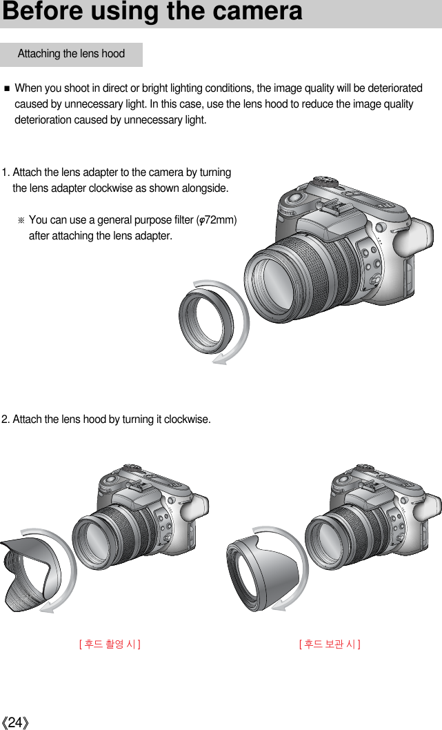 《24》■When you shoot in direct or bright lighting conditions, the image quality will be deterioratedcaused by unnecessary light. In this case, use the lens hood to reduce the image qualitydeterioration caused by unnecessary light.1. Attach the lens adapter to the camera by turningthe lens adapter clockwise as shown alongside.※You can use a general purpose filter (φ72mm)after attaching the lens adapter.2. Attach the lens hood by turning it clockwise.[ 후드 촬영 시 ][ 후드 보관 시 ]Before using the cameraAttaching the lens hood
