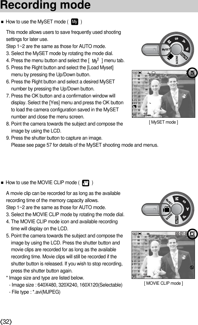 《32》■How to use the MySET mode (          )This mode allows users to save frequently used shootingsettings for later use.Step 1~2 are the same as those for AUTO mode.3. Select the MySET mode by rotating the mode dial.4. Press the menu button and select the [          ] menu tab.5. Press the Right button and select the [Load Myset]menu by pressing the Up/Down button.6. Press the Right button and select a desired MySETnumber by pressing the Up/Down button.7. Press the OK button and a confirmation window willdisplay. Select the [Yes] menu and press the OK buttonto load the camera configuration saved in the MySETnumber and close the menu screen.8. Point the camera towards the subject and compose theimage by using the LCD.9. Press the shutter button to capture an image.Please see page 57 for details of the MySET shooting mode and menus.2825[ MySET mode ]■How to use the MOVIE CLIP mode (          )A movie clip can be recorded for as long as the availablerecording time of the memory capacity allows.Step 1~2 are the same as those for AUTO mode.3. Select the MOVIE CLIP mode by rotating the mode dial.4. The MOVIE CLIP mode icon and available recordingtime will display on the LCD.5. Point the camera towards the subject and compose theimage by using the LCD. Press the shutter button andmovie clips are recorded for as long as the availablerecording time. Movie clips will still be recorded if theshutter button is released. If you wish to stop recording,press the shutter button again.* Image size and type are listed below.- Image size : 640X480, 320X240, 160X120(Selectable)- File type : *.avi(MJPEG)2800:01:08[ MOVIE CLIP mode ]Recording mode