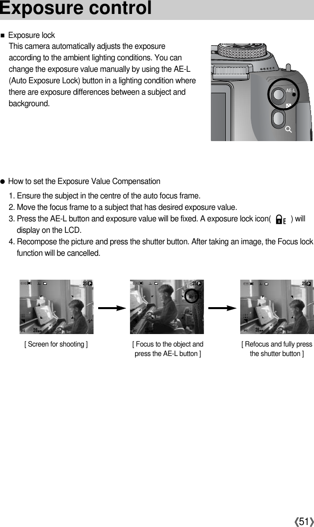 《51》■Exposure lockThis camera automatically adjusts the exposureaccording to the ambient lighting conditions. You canchange the exposure value manually by using the AE-L(Auto Exposure Lock) button in a lighting condition wherethere are exposure differences between a subject andbackground.●How to set the Exposure Value Compensation1. Ensure the subject in the centre of the auto focus frame.2. Move the focus frame to a subject that has desired exposure value.3. Press the AE-L button and exposure value will be fixed. A exposure lock icon(          ) willdisplay on the LCD.4. Recompose the picture and press the shutter button. After taking an image, the Focus lockfunction will be cancelled.[ Screen for shooting ] [ Focus to the object andpress the AE-L button ][ Refocus and fully pressthe shutter button ]282528252825Exposure control