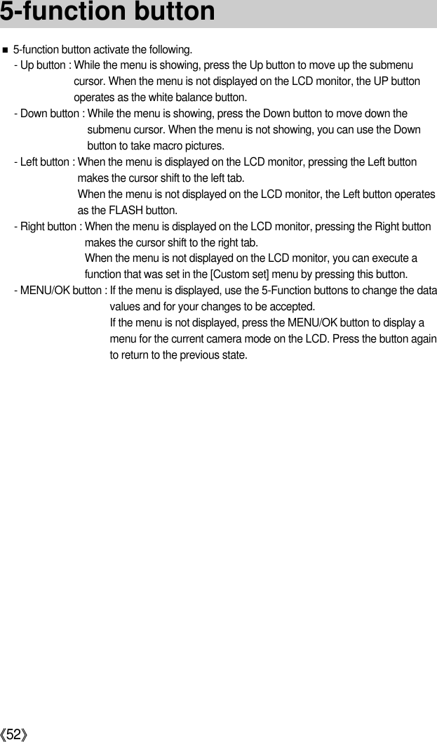 《52》■5-function button activate the following.- Up button : While the menu is showing, press the Up button to move up the submenucursor. When the menu is not displayed on the LCD monitor, the UP buttonoperates as the white balance button.- Down button : While the menu is showing, press the Down button to move down thesubmenu cursor. When the menu is not showing, you can use the Downbutton to take macro pictures.- Left button : When the menu is displayed on the LCD monitor, pressing the Left buttonmakes the cursor shift to the left tab.When the menu is not displayed on the LCD monitor, the Left button operatesas the FLASH button.- Right button : When the menu is displayed on the LCD monitor, pressing the Right buttonmakes the cursor shift to the right tab.When the menu is not displayed on the LCD monitor, you can execute afunction that was set in the [Custom set] menu by pressing this button.- MENU/OK button : If the menu is displayed, use the 5-Function buttons to change the datavalues and for your changes to be accepted.If the menu is not displayed, press the MENU/OK button to display amenu for the current camera mode on the LCD. Press the button againto return to the previous state.5-function button