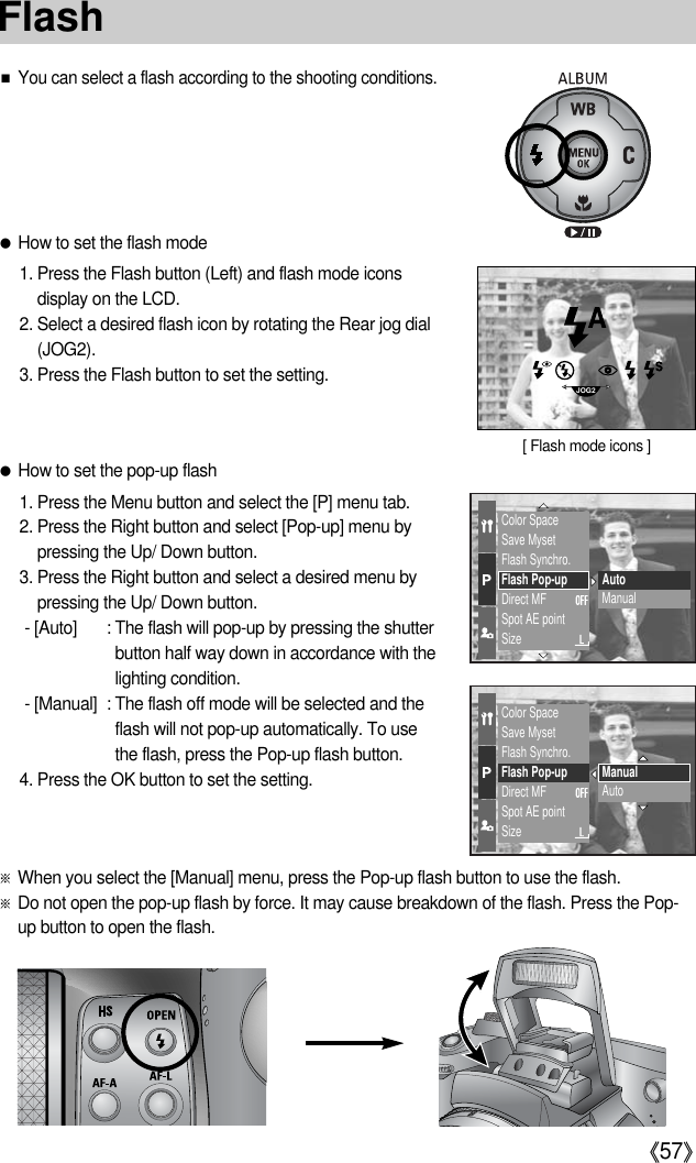 《57》■You can select a flash according to the shooting conditions.●How to set the pop-up flash1. Press the Menu button and select the [P] menu tab.2. Press the Right button and select [Pop-up] menu bypressing the Up/ Down button.3. Press the Right button and select a desired menu bypressing the Up/ Down button.- [Auto] : The flash will pop-up by pressing the shutterbutton half way down in accordance with thelighting condition.- [Manual] : The flash off mode will be selected and theflash will not pop-up automatically. To use the flash, press the Pop-up flash button.4. Press the OK button to set the setting.●How to set the flash mode1. Press the Flash button (Left) and flash mode iconsdisplay on the LCD.2. Select a desired flash icon by rotating the Rear jog dial(JOG2).3. Press the Flash button to set the setting.Color SpaceSave MysetFlash Synchro.Flash Pop-upDirect MFSpot AE pointSizeAutoManualColor SpaceSave MysetFlash Synchro.Flash Pop-upDirect MFSpot AE pointSizeManualAutoJOG2[ Flash mode icons ]※When you select the [Manual] menu, press the Pop-up flash button to use the flash.※Do not open the pop-up flash by force. It may cause breakdown of the flash. Press the Pop-up button to open the flash.Flash