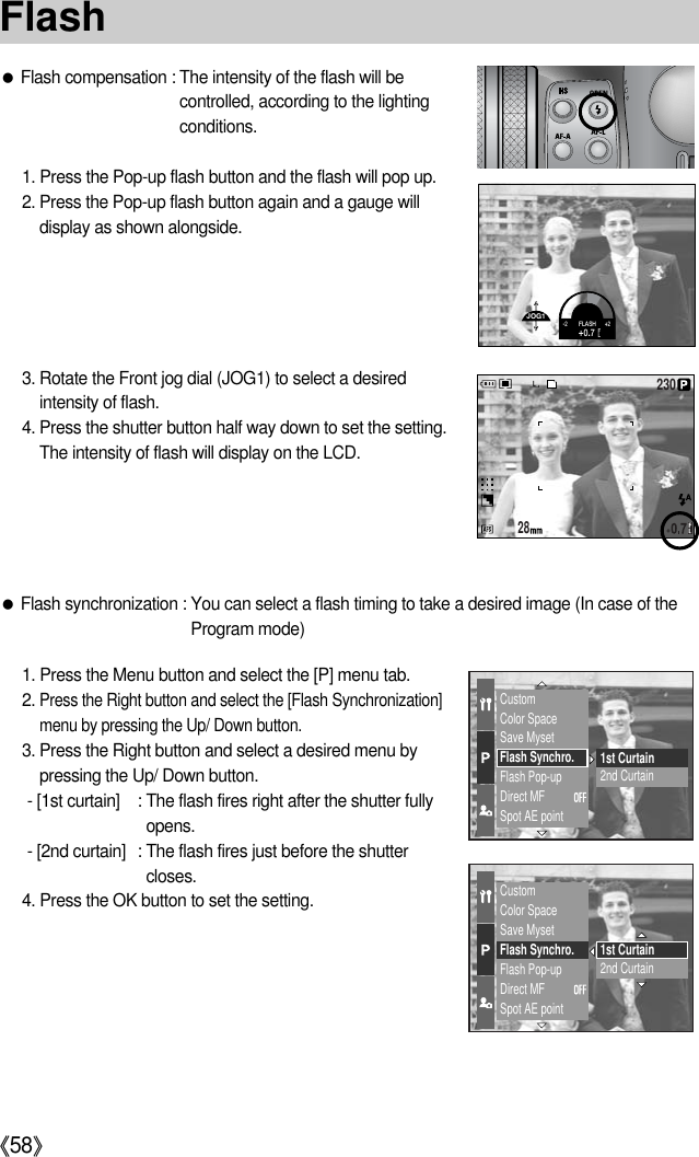 《58》●Flash compensation : The intensity of the flash will becontrolled, according to the lightingconditions.1. Press the Pop-up flash button and the flash will pop up.2. Press the Pop-up flash button again and a gauge willdisplay as shown alongside.3. Rotate the Front jog dial (JOG1) to select a desiredintensity of flash.4. Press the shutter button half way down to set the setting.The intensity of flash will display on the LCD.CustomColor SpaceSave MysetFlash Synchro.Flash Pop-upDirect MFSpot AE point1st Curtain2nd CurtainCustomColor SpaceSave MysetFlash Synchro.Flash Pop-upDirect MFSpot AE point1st Curtain2nd Curtain1. Press the Menu button and select the [P] menu tab.2. Press the Right button and select the [Flash Synchronization]menu by pressing the Up/ Down button.3. Press the Right button and select a desired menu bypressing the Up/ Down button.- [1st curtain] : The flash fires right after the shutter fullyopens.- [2nd curtain] : The flash fires just before the shuttercloses.4. Press the OK button to set the setting.●Flash synchronization : You can select a flash timing to take a desired image (In case of theProgram mode)28230FlashJOG1-2FLASH+2+0.7 FL