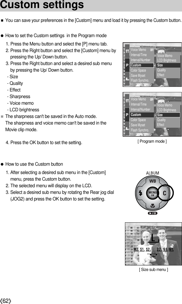 《62》●How to set the Custom settings  in the Program mode1. Press the Menu button and select the [P] menu tab.2. Press the Right button and select the [Custom] menu bypressing the Up/ Down button.3. Press the Right button and select a desired sub menuby pressing the Up/ Down button.- Size- Quality- Effect- Sharpness- Voice memo- LCD brightness※The sharpness can&apos;t be saved in the Auto mode. The sharpness and voice memo can&apos;t be saved in theMovie clip mode.4. Press the OK button to set the setting.■You can save your preferences in the [Custom] menu and load it by pressing the Custom button.●How to use the Custom button1. After selecting a desired sub menu in the [Custom]menu, press the Custom button.2. The selected menu will display on the LCD.3. Select a desired sub menu by rotating the Rear jog dial(JOG2) and press the OK button to set the setting.Voice MemoInterval/TimeInterval/NumberCustomColor SpaceSave MysetFlash Synchro.Voice MemoLCD BrightnessSizeQualityEffectVoice MemoInterval/TimeInterval/NumberCustomColor SpaceSave MysetFlash Synchro.Voice MemoLCD BrightnessSizeQualityEffectJOG2[ Size sub menu ]Custom settings[ Program mode ]