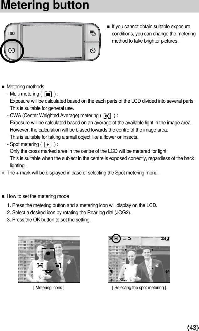 《43》■If you cannot obtain suitable exposureconditions, you can change the meteringmethod to take brighter pictures.■Metering methods- Multi metering (          ) :Exposure will be calculated based on the each parts of the LCD divided into several parts.This is suitable for general use.- CWA (Center Weighted Average) metering (          ) :Exposure will be calculated based on an average of the available light in the image area.However, the calculation will be biased towards the centre of the image area.This is suitable for taking a small object like a flower or insects.- Spot metering (          ) :Only the cross marked area in the centre of the LCD will be metered for light.This is suitable when the subject in the centre is exposed correctly, regardless of the backlighting.※The + mark will be displayed in case of selecting the Spot metering menu. ■How to set the metering mode1. Press the metering button and a metering icon will display on the LCD.2. Select a desired icon by rotating the Rear jog dial (JOG2).3. Press the OK button to set the setting.2825JOG2[ Metering icons ] [ Selecting the spot metering ]Metering button