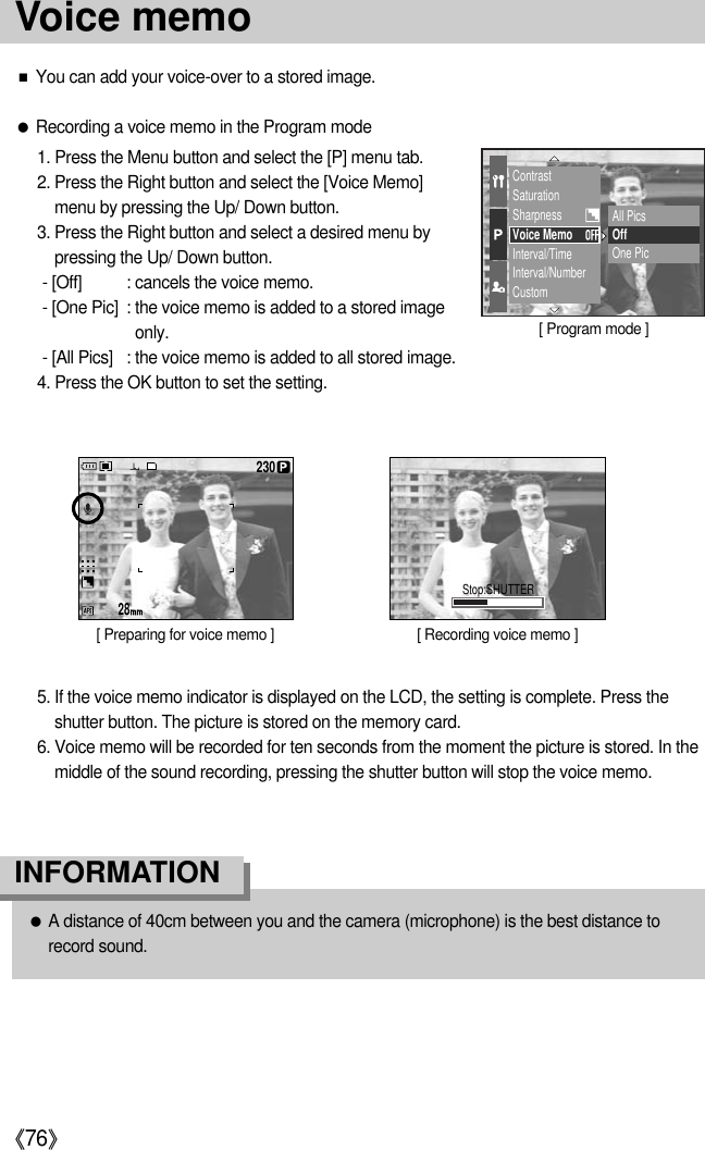 《76》■You can add your voice-over to a stored image.●Recording a voice memo in the Program mode1. Press the Menu button and select the [P] menu tab.2. Press the Right button and select the [Voice Memo]menu by pressing the Up/ Down button.3. Press the Right button and select a desired menu bypressing the Up/ Down button.- [Off] : cancels the voice memo.- [One Pic] : the voice memo is added to a stored imageonly.- [All Pics] : the voice memo is added to all stored image.4. Press the OK button to set the setting.5. If the voice memo indicator is displayed on the LCD, the setting is complete. Press theshutter button. The picture is stored on the memory card.6. Voice memo will be recorded for ten seconds from the moment the picture is stored. In themiddle of the sound recording, pressing the shutter button will stop the voice memo.●A distance of 40cm between you and the camera (microphone) is the best distance torecord sound.INFORMATIONContrastSaturationSharpnessVoice MemoInterval/TimeInterval/NumberCustomAll PicsOffOne Pic28230Stop:SHUTTER[ Preparing for voice memo ] [ Recording voice memo ][ Program mode ]Voice memo