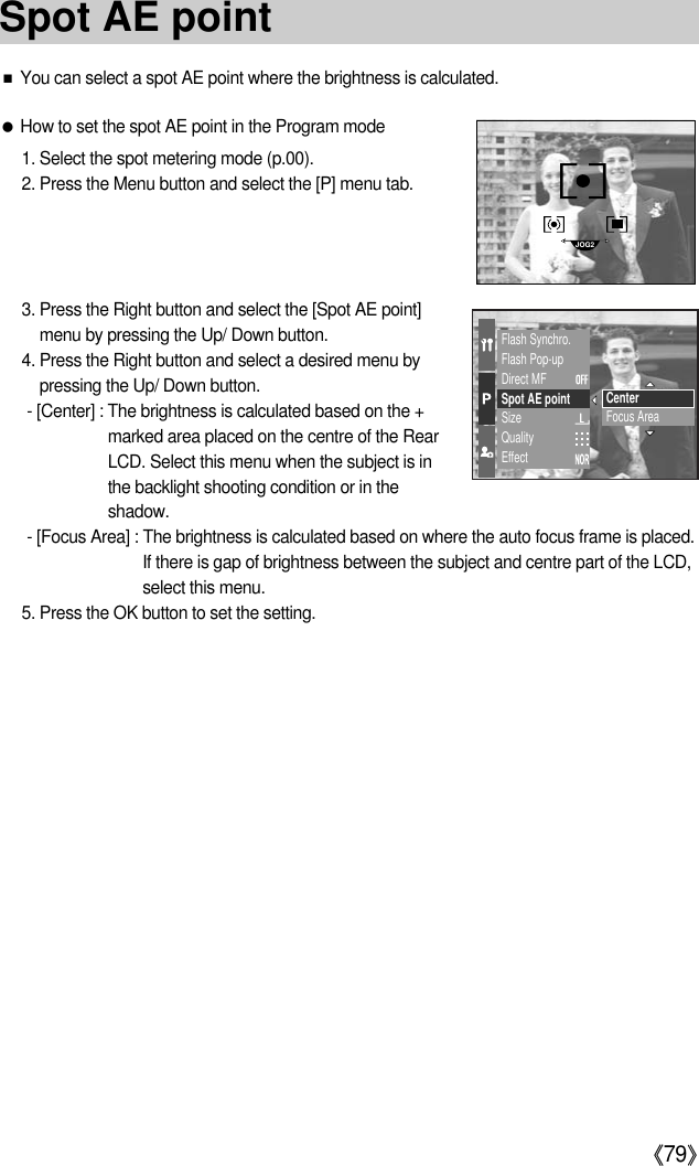 《79》Flash Synchro.Flash Pop-upDirect MFSpot AE pointSizeQualityEffectCenterFocus Area■You can select a spot AE point where the brightness is calculated.●How to set the spot AE point in the Program mode1. Select the spot metering mode (p.00).2. Press the Menu button and select the [P] menu tab.3. Press the Right button and select the [Spot AE point]menu by pressing the Up/ Down button.4. Press the Right button and select a desired menu bypressing the Up/ Down button.- [Center] : The brightness is calculated based on the +marked area placed on the centre of the RearLCD. Select this menu when the subject is inthe backlight shooting condition or in theshadow.- [Focus Area] : The brightness is calculated based on where the auto focus frame is placed.If there is gap of brightness between the subject and centre part of the LCD,select this menu.5. Press the OK button to set the setting.JOG2Spot AE point