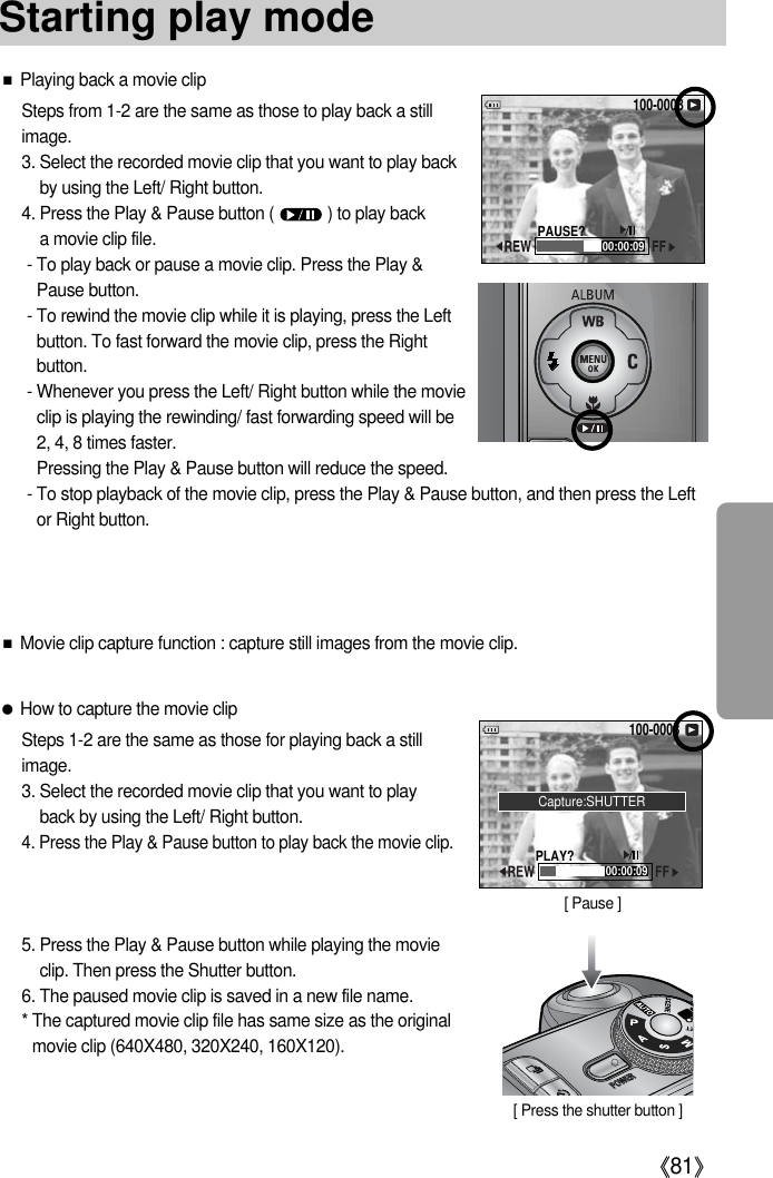 《81》■Playing back a movie clipSteps from 1-2 are the same as those to play back a stillimage.3. Select the recorded movie clip that you want to play backby using the Left/ Right button.4. Press the Play &amp; Pause button (            ) to play back a movie clip file.- To play back or pause a movie clip. Press the Play &amp;Pause button.- To rewind the movie clip while it is playing, press the Leftbutton. To fast forward the movie clip, press the Rightbutton.- Whenever you press the Left/ Right button while the movieclip is playing the rewinding/ fast forwarding speed will be2, 4, 8 times faster.Pressing the Play &amp; Pause button will reduce the speed.- To stop playback of the movie clip, press the Play &amp; Pause button, and then press the Leftor Right button.●How to capture the movie clipSteps 1-2 are the same as those for playing back a stillimage.3. Select the recorded movie clip that you want to playback by using the Left/ Right button.4. Press the Play &amp; Pause button to play back the movie clip.5. Press the Play &amp; Pause button while playing the movieclip. Then press the Shutter button.6. The paused movie clip is saved in a new file name.* The captured movie clip file has same size as the originalmovie clip (640X480, 320X240, 160X120).[ Pause ]100-000800:00:09PAUSE?100-000800:00:09PLAY?[ Press the shutter button ]■Movie clip capture function : capture still images from the movie clip.Capture:SHUTTERStarting play mode