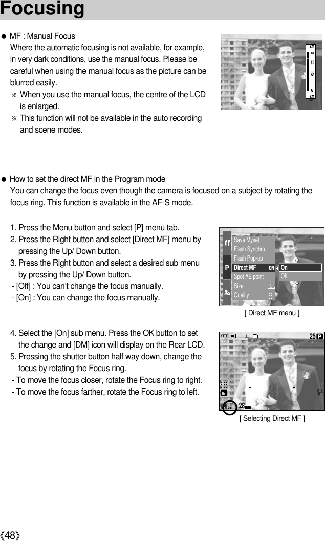 《48》●MF : Manual FocusWhere the automatic focusing is not available, for example,in very dark conditions, use the manual focus.Please becareful when using the manual focus as the picture can beblurred easily.※When you use the manual focus, the centre of the LCDis enlarged.※This function will not be available in the auto recordingand scene modes.●How to set the direct MF in the Program modeYou can change the focus even though the camera is focused on a subject by rotating thefocus ring. This function is available in the AF-S mode.1. Press the Menu button and select [P] menu tab.2. Press the Right button and select [Direct MF] menu bypressing the Up/ Down button.3. Press the Right button and select a desired sub menuby pressing the Up/ Down button.- [Off] : You can’t change the focus manually.- [On] : You can change the focus manually.4. Select the [On] sub menu. Press the OK button to setthe change and [DM] icon will display on the Rear LCD. 5. Pressing the shutter button half way down, change thefocus by rotating the Focus ring.- To move the focus closer, rotate the Focus ring to right.- To move the focus farther, rotate the Focus ring to left.Save MysetFlash Synchro.Flash Pop-upDirect MFSpot AE pointSizeQualityOnOff2825[ Direct MF menu ][ Selecting Direct MF ]Focusing