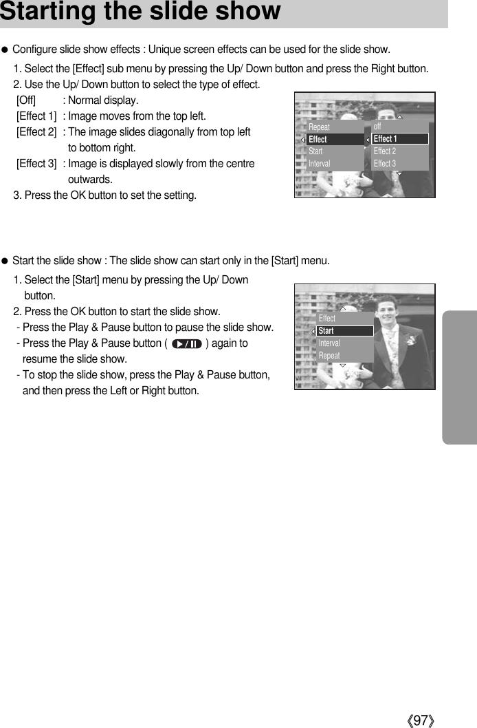 《97》●Configure slide show effects : Unique screen effects can be used for the slide show.1. Select the [Effect] sub menu by pressing the Up/ Down button and press the Right button.2. Use the Up/ Down button to select the type of effect.[Off] : Normal display.[Effect 1] : Image moves from the top left.[Effect 2] : The image slides diagonally from top left to bottom right.[Effect 3] : Image is displayed slowly from the centreoutwards.3. Press the OK button to set the setting.●Start the slide show : The slide show can start only in the [Start] menu.1. Select the [Start] menu by pressing the Up/ Downbutton.2. Press the OK button to start the slide show.- Press the Play &amp; Pause button to pause the slide show.- Press the Play &amp; Pause button (              ) again toresume the slide show.- To stop the slide show, press the Play &amp; Pause button,and then press the Left or Right button.RepeatEffectStartIntervaloffEffect 1Effect 2Effect 3EffectStartIntervalRepeatStarting the slide show