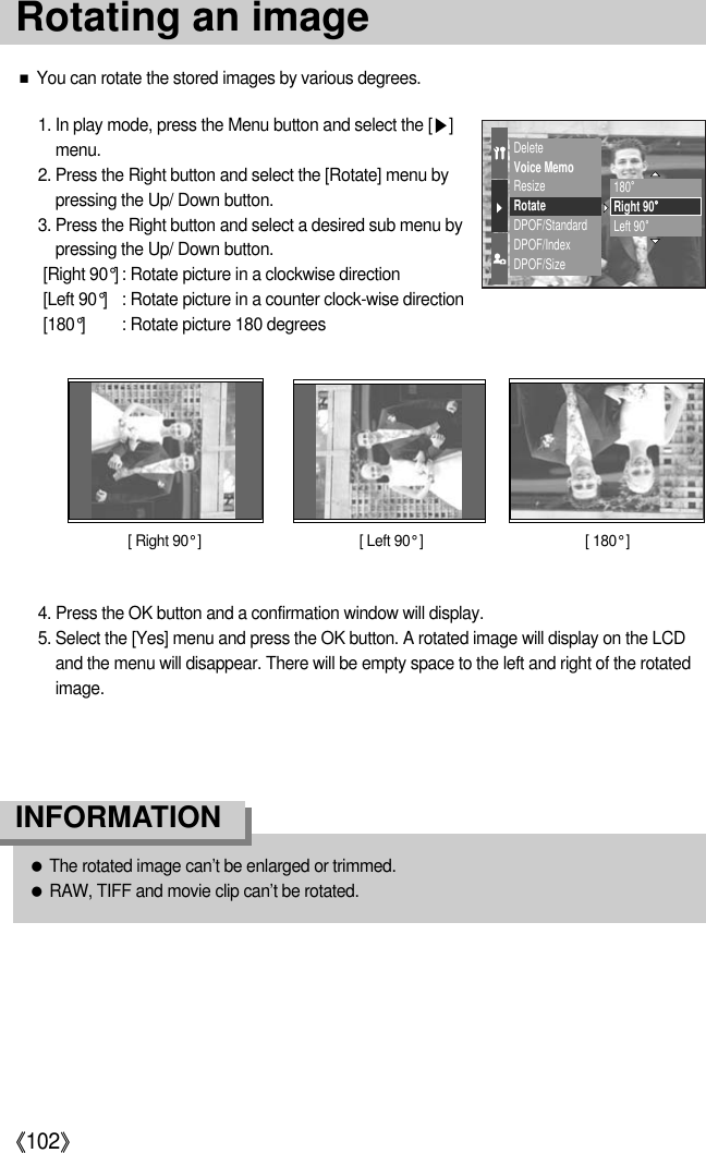 《102》■You can rotate the stored images by various degrees.1. In play mode, press the Menu button and select the [▶]menu.2. Press the Right button and select the [Rotate] menu bypressing the Up/ Down button.3. Press the Right button and select a desired sub menu bypressing the Up/ Down button.[Right 90°] : Rotate picture in a clockwise direction[Left 90°] : Rotate picture in a counter clock-wise direction[180°] : Rotate picture 180 degrees[ Right 90° ] [ 180° ][ Left 90° ]4. Press the OK button and a confirmation window will display.5. Select the [Yes] menu and press the OK button. A rotated image will display on the LCDand the menu will disappear. There will be empty space to the left and right of the rotatedimage.DeleteVoice MemoResizeRotateDPOF/StandardDPOF/IndexDPOF/Size180。Right 90。Left 90。●The rotated image can’t be enlarged or trimmed.●RAW, TIFF and movie clip can’t be rotated.INFORMATIONRotating an image