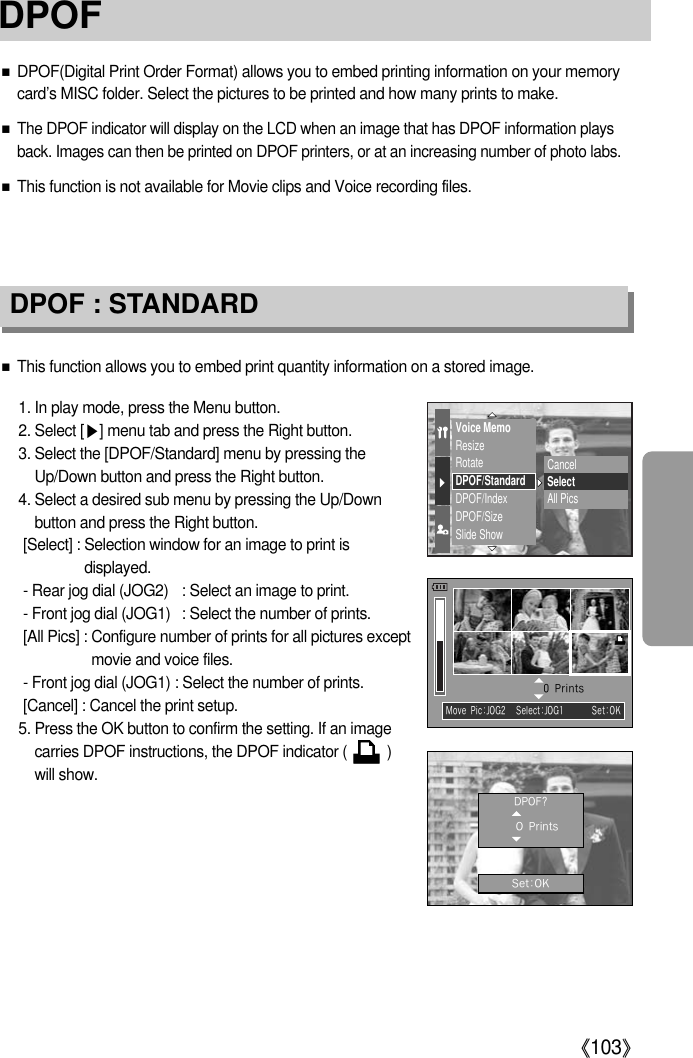 《103》■DPOF(Digital Print Order Format) allows you to embed printing information on your memorycard’s MISC folder. Select the pictures to be printed and how many prints to make.■The DPOF indicator will display on the LCD when an image that has DPOF information playsback. Images can then be printed on DPOF printers, or at an increasing number of photo labs.■This function is not available for Movie clips and Voice recording files.DPOF : STANDARD■This function allows you to embed print quantity information on a stored image.1. In play mode, press the Menu button. 2. Select [▶] menu tab and press the Right button.3. Select the [DPOF/Standard] menu by pressing theUp/Down button and press the Right button.4. Select a desired sub menu by pressing the Up/Downbutton and press the Right button. [Select] : Selection window for an image to print isdisplayed.- Rear jog dial (JOG2) : Select an image to print.- Front jog dial (JOG1) : Select the number of prints.[All Pics] : Configure number of prints for all pictures exceptmovie and voice files.- Front jog dial (JOG1) : Select the number of prints.[Cancel] : Cancel the print setup.5. Press the OK button to confirm the setting. If an imagecarries DPOF instructions, the DPOF indicator (          )will show.Voice MemoResizeRotateDPOF/StandardDPOF/IndexDPOF/SizeSlide ShowCancelSelectAll PicsSelect:JOG1 Set:OKMovePic:JOG20PrintsDPOF?OPrintsSet:OKDPOF