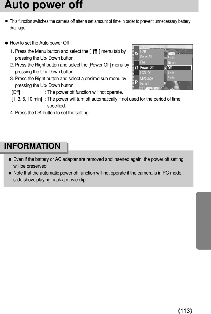 《113》●Even if the battery or AC adapter are removed and inserted again, the power off settingwill be preserved.●Note that the automatic power off function will not operate if the camera is in PC mode,slide show, playing back a movie clip.INFORMATION●How to set the Auto power Off1. Press the Menu button and select the [       ] menu tab bypressing the Up/ Down button.2. Press the Right button and select the [Power Off] menu bypressing the Up/ Down button.3. Press the Right button and select a desired sub menu bypressing the Up/ Down button.[Off] : The power off function will not operate.[1, 3, 5, 10 min] : The power will turn off automatically if not used for the period of timespecified.4. Press the OK button to set the setting.■This function switches the camera off after a set amount of time in order to prevent unnecessary batterydrainage.USBReset AllFilePower OffLCD  OffLanguageFormat5 min10 minOff1 min3 minAuto power off