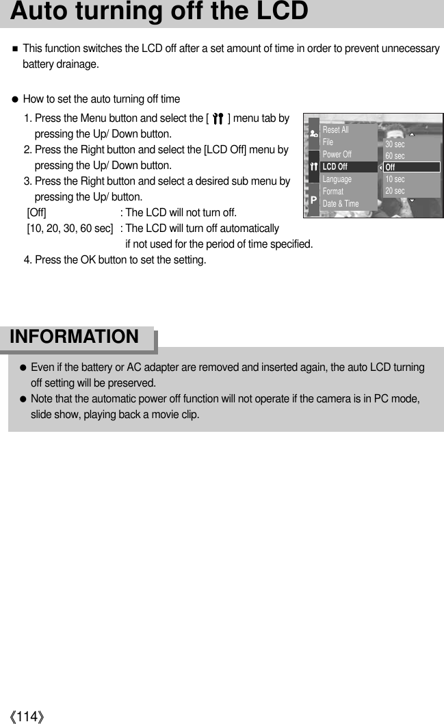 《114》●Even if the battery or AC adapter are removed and inserted again, the auto LCD turningoff setting will be preserved.●Note that the automatic power off function will not operate if the camera is in PC mode,slide show, playing back a movie clip.INFORMATION●How to set the auto turning off time1. Press the Menu button and select the [       ] menu tab bypressing the Up/ Down button. 2. Press the Right button and select the [LCD Off] menu bypressing the Up/ Down button. 3. Press the Right button and select a desired sub menu bypressing the Up/ button.[Off] : The LCD will not turn off.[10, 20, 30, 60 sec] : The LCD will turn off automaticallyif not used for the period of time specified.4. Press the OK button to set the setting.■This function switches the LCD off after a set amount of time in order to prevent unnecessarybattery drainage.Reset AllFilePower OffLCD OffLanguageFormatDate &amp; Time30 sec60 secOff10 sec20 secAuto turning off the LCD